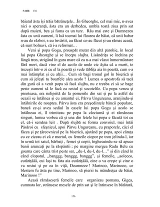 156PAGE 156
156
băiatul ăsta îşi trăia bătrâneţele…În Gheorghe, cel mai mic, n-avea
nici o speranţă, ăsta era un derbedeu, umbla toată ziua prin sat
după muieri, bea şi fuma ca un turc. Rău mai este şi Dumnezeu
ăsta cu unii oameni, îi luă tocmai lui floarea de băiat, că unii habar
n-au de război, s-au învârtit, au făcut ce-au făcut şi-au rămas acasă,
că sunt bolnavi, că i-a reformat…
Veni şi popa Gogu, proaspăt mutat din altă parohie, în locul
lui popa Gheorghe şi se începu slujba. Lisăndriţa se închina pe
lângă tron, strigând în gura mare că ea n-a mai văzut înmormântare
fără mort, dacă vine el de acolo de unde zic ăştia că a murit, te
trezeşti într-o zi cu el la poartă şi vede tăbliţa aia în poartă, cum s-a
mai întâmplat şi cu alţii… Cum să bagi tronul gol în biserică şi
cum să jeleşti tu boarfele alea acolo ? Lumea o apostrofa să tacă
din gură că a venit popa să facă slujba, nu e treaba ei să se bage
peste oameni să le facă ea rostul şi socotelile. Cu popa venea şi
preoteasa, era nelipsită de la pomenile din sat şi pe la astfel de
ocazii se întâlnea şi cu amantul ei, Pârvu Ungureanu, aranjindu-şi
întâlnirile de noaptea. Pârvu ăsta era preşedintele băncii populare,
bancă ce-şi avea sediul în casele lui popa Gogu şi acolo se
întâlneau ei, îl trimiteau pe popa la cârciumă şi ei rămâneau
singuri, lumea vorbea că şi una din fetele lui popa e făcută tot cu
el, că-i semăna leit . După slujbă se forma convoiul, mai întâi
Păsăroi cu sfeşnicul, apoi Pârvu Ungureanu, cu praporele, căci el
făcea şi pe ţârcovnicul pe la biserică, ajutând pe popa, apoi căruţa
cu ce ziceau ei că e mortul, cu femeile ciopor pe tron jelindu-l, iar
în urmă tot satul, bărbaţi , femei şi copii, înghesuindu-se să apuce
banii aruncaţi pe la răspântii ; pe margine mergea Radu Belu cu
goarna care cânta trist peste sat, ,,du-l, du-l, du-l…” şi din când în
când clopotul, ,,banggg, banggg, banggg”, şi femeile, ,,aoleeeo,
cutăriţăăă, cui laşi tu fata aia cutăriţăăă, cine o va creşte şi cine o
va rostui şi pe ea în viţă, Doamneee ! Marinoo, Marinooo, ce
blestem fu ăsta pe tine, Marinoo, să pierzi tu mândreţea de băiat,
Marinooo !”
Acasă rămăseseră femeile care organizau pomana, Gigea,
cumnata lor, strânsese mesele de prin sat şi le întinsese în bătătură,
 