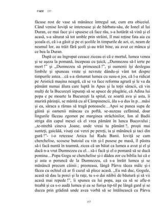 157PAGE 157
157
făcuse rost de vase să mănânce întregul sat, cum era obiceiul.
Când venise Ioviţă se interesase şi de bărbatu-său, de Ionel al lui
Duran, ce mai face şi-i spusese că face rău, s-a hotărât să vină şi el
acasă, s-a săturat să tot umble prin străini, îl mai reţine fata aia cu
şcoala ei, că i-a găsit şi pe ei şcolile în timpurile de azi, ei, neam de
neamul lor, au trăit fără şcoli şi-au trăit bine, au avut ce mânca şi
ce bea la Duran.
După ce au îngropat ceeace ziceau ei că e mortul, lumea venea
şi se aşeza la pomană, începeau cu ţuică, ,,Dumnezeu să-l ierte pe
mort !” şi ,,Dumnezeu să primească !”, şi oamenii îşi deslegau
limbile şi spuneau vrute şi nevrute dându-şi vânt tot despre
timpurile astea…câ s-a răsturnat lumea cu susu-n jos, că l-a ridicat
pe Aristică maşina neagră, că se va face reforma agrară şi le va da
pământ numai ălura care luptă în Apus şi la toţii săracii, că vin
mulţi de la Bucureşti iepuraţi să se apuce de plugărie, că Adina lui
popa e pe moarte la Bucureşti la spital, ce soartă avu şi asta, îi
muriră părinţii, se mărită cu al Câmpinencii, ăla s-a dus în p…măsi
şi ea, săraca a rămas să tragă ponoasele…Apoi se punea supa de
găină şi oamenii mâncau cu poftă, se-auzeau cefănind, doar
lingurile făceau zgomot pe marginea străchinilor, Ion al Badii
striga din capul mesei că el vrea pământ în lunca Bucovului ;
,,te-ntrebă cineva ,Ioane, unde vreai tu pământ ?, proşti mai
sunteţi, gaicăăă, visaţi cai verzi pe pereţi, ia şi mănâncă şi taci din
gură !”- i-o retezase Anica lui Radu Banii. Ioviţă se cam
cherchelise, scosese butoiul cu vin şi-l pusese pe masă, îl păstra
să-i facă nuntă în toamnă, zicea că un băiat ca lumea a avut şi el şi
dacă n-a vrut Dumnezeu cu el…să-i facă şi el o pomană să se ducă
pomina…Popa Gogu se cherchelise şi-i dădea zor cu biblia lui că e
şi asta o poruncă de la Dumnezeu, că s-a înrăit lumea şi se
mănâncă precum câinii ; preoteasa, lângă Pârvu tăcea mâlc şi-i
făcea cu ochiul că ar fi cazul să plece acasă. ,,Eu mă duc, Gogule,
acasă să dau la porci şi la raţe, tu s-o dai năibii de băutură şi să vii
acasă mai repede !”, îi spunea ea lui popa, aşa ca să se afle-n
treabă şi ca s-o audă lumea şi ea se furişa tip-til pe lângă gard şi se
ducea prin grădină unde avea vorbă să se întâlnească cu Pârvu
 