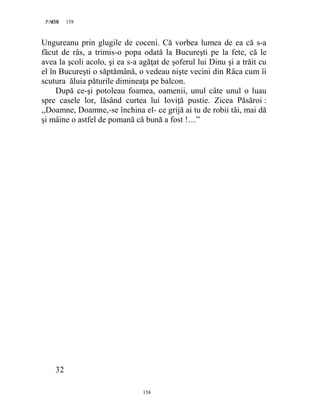 158PAGE 158
158
Ungureanu prin glugile de coceni. Că vorbea lumea de ea că s-a
făcut de râs, a trimis-o popa odată la Bucureşti pe la fete, că le
avea la şcoli acolo, şi ea s-a agăţat de şoferul lui Dinu şi a trăit cu
el în Bucureşti o săptămână, o vedeau nişte vecini din Râca cum îi
scutura ăluia păturile dimineaţa pe balcon.
După ce-şi potoleau foamea, oamenii, unul câte unul o luau
spre casele lor, lăsând curtea lui Ioviţă pustie. Zicea Păsăroi :
,,Doamne, Doamne,-se închina el- ce grijă ai tu de robii tăi, mai dă
şi mâine o astfel de pomană că bună a fost !…”
32
 