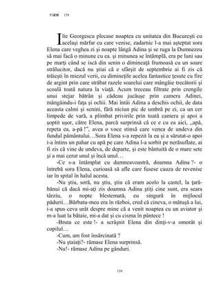 159PAGE 159
159
lie Georgescu plecase noaptea cu unitatea din Bucureşti cu
acelaşi mărfar cu care venise, zadarnic l-a mai aşteptat sora
Elena care veghea zi şi noapte lângă Adina şi se ruga la Dumnezeu
să mai facă o minune cu ea. şi minunea se întâmplă, era pe luni sau
pe marţi când se iscă din senin o dimineaţă frumoasă cu un soare
strălucitor, dacă nu ştiai că e sfârşit de septembrie ai fi zis că
trăieşti în miezul verii, cu dimineţile acelea fantastice ţesute cu fire
de argint prin care străbat razele soarelui care mângâie trecătorii şi
scoală toată natura la viaţă. Acum treceau filtrate prin crengile
unui stejar bătrân şi cădeau jucăuşe prin camera Adinei,
mângâindu-i faţa şi ochii. Mai întâi Adina a deschis ochii, de data
aceasta calmi şi senini, fără niciun pic de umbră pe ei, ca un cer
limpede de vară, a plimbat privirile prin toată camera şi apoi a
şoptit uşor, către Elena, parcă surprinsă că ce e cu ea aici, ,,apă,
repeta ea, a-pă !”, avea o voce stinsă care venea de undeva din
fundul pământului…Sora Elena s-a repezit la ea şi a sărutat-o apoi
i-a întins un pahar cu apă pe care Adina l-a sorbit pe nerăsuflate, ai
fi zis că vine de undeva, de departe, şi este bântuită de o mare sete
şi a mai cerut unul şi încă unul…
-Ce s-a întâmplat cu dumneavoastră, doamna Adina ?- o
întrebă sora Elena, curioasă să afle care fusese cauza de revenise
iar în spital în halul acesta.
-Nu ştiu, soră, nu ştiu, ştiu că eram acolo la castel, la ţară-
bănui că dacă mi-aţi zis doamna Adina ştiţi cine sunt, era seara
târziu, o nopte blestemată, eu singură în mijlocul
pădurii…Bărbatu-meu era în război, cred că cineva, o mătuşă a lui,
i-a spus ceva urât despre mine că a venit noaptea cu un aviator şi
m-a luat la bătaie, mi-a dat şi cu cisma în pântece !
-Bruta ce este !- a scrâşnit Elena din dinţi-v-a omorât şi
copilul…
-Cum, am fost însărcinată ?
-Nu ştaiaţi?- rămase Elena surprinsă.
-Nu!- rămase Adina pe gânduri.
I
 