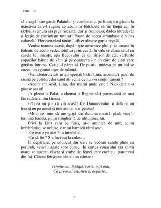 16PAGE 16
16
să aleagă între garda Palatului şi combatanţa pe front; s-a gândit la
maică-sa care-l rugase ca acum la bătrâneţe să fie lângă ea. În
război aventura era prea riscantă, dar şi frumoasă, dădea întradevăr
o lecţie de patriotism tuturor! Poate de aceea strâmbase din nas
colonelul Florescu când tânărul ofiţer alesese garda regală.
Venise toamna acasă, după nişte amarnice ploi şi se urcase în
balcon; de acolo vedea totul ca prin ceaţă, în vale se zărea satul cu
casele lui micuţe, apa Bucovului ca un firişor de aţă, vârfurile
copacilor bătute de vânt şi pe deasupra lor un cârd de ciori care
gărăiau întruna. Castelul părea să fie pustiu, undeva pe un hol se
auzea un zgomot uşor de mătură.
-Vaiii,boierule,cât m-aţi speriat !-sări Lina, auzindu-i paşii de
cismă pe coridor, dar când aţi venit de nu v-a simţit nimeni ?
-Acum am sosit, Lino, dar mami unde este ? Niciodată n-o
găsesc acasă!
-A plecat la Palat, a chemat-o Regina să-i povesteacă ce mai
fac rudele ei din Grecia.
-Păi ea nu ştia că vin acasă? Ce Dumnezeului, o dată pe an
trec şi eu pe acasă şi nici atunci n-o găsesc!
-Mi-a zis mie să am grijă de dumneavoastră până vine !-
termină femeia, puţin stingherită de atitudinea lui.
Privi la Lina cam pe furiş, şi-o amintea de mic, acum
îmbătrânise, se urâţise, dar tot harnică rămăsese.
-Ce mai e pe aici ?- o întrebă el.
-Ce să fie ? S-a început la cules…
În depărtare, pe colnicul din vale se vedeau carele pline cu
porumb, veneau agale spre conac. În curtea conacului era zarvă
mare, se auzeau râsete şi vorbe de femei care curăţau porumbul
din foi. Câteva fetişcane cântau un cântec :
Trimite-mi, bădiţă, carte, măi,măi,
Că prea-mi eşti,neică, departe…
 
