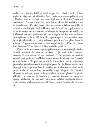 162PAGE 162
162
vadă, era o femeie hâdă şi urâtă şi pe Ilie , când o vede, îl trec
sudorile, nişte reci şi sălbatice fiori, ,,asta nu e muma pădurii, asta
e Dorina, voi nu vedeţi cum ameninţă din acel picior ? asta mă
urmăreşte…” - aşa zisese Ilie, asta fusese ultima lui vorbă şi visul
se destrămase…Ce vise nenorocite, tremumura Adina toată. De ce
tocmai acum îi ieşise în faţă Dorina asta ? Când era copil, auzise şi
ea de drama prin care trecuse, se dusese vestea peste tot satul cum
îi tăiaseră doctorii picioarele şi cum mergea în cârjele ei de lemn,
cum apăruse ea la şcoală în acele papainoage şi cum se uitau copii
la ea şi râdeau de ea : ,,vine schioapa pe cărare/ cu ghiozdanul la
spinare…” şi cum se urâţise ea de-alungul vieţii…,,Cum de o luase
Ilie, Doamne ?”- se întreba Adina acolo în patul ei.
Ploua cu frunze moarte peste pădurea aceea, o romanţă tristă şi
banală, cântată de cineva nevăzut : ,,îţi mai aduci aminte,
doamnă ?/ era târziu şi era toamnă…” De departe se vedeau
venind nori grei care învăluiau zarea, vântul în vârteje lua frunzele
şi se războia cu ele, precum un roi de fluturi beţi care se zbăteau la
geamul ei şi cădeau morţi, căptuşind potecile. Se lăsase seara, luna
beteagă ieşa rar printre buzele norilor, revărsându-şi veninul auriu
peste umbrele copacilor, sonorităţi vagi, clopote de biserici,
zbierete de mioare, susur de frunze bătue de vânt, glasuri de păsări
sălbatice, se auzeau în urechile ei, amestecându-se cu imaginea
cerului războinic în care norii deveneau arătări înspăimântătoare,
toate acestea o duceau într-o altă lume, lumea de dincolo de viaţa
ei…
 
