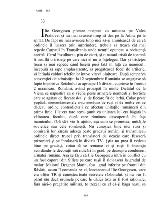 163PAGE 163
163
33
lie Georgescu plecase noaptea cu unitatea pe Valea
Prahovei şi nu mai avusese timp să dea pe la Adina pe la
spital. De fapt nu mai avusese timp nici să-şi amintească de ea că
ordinele îl luaseră prin surprindere, trebuia să treacă cât mai
repede Carpaţii în Transilvania unde nemţii opuneau o rezistenţă
acerbă. Cerul învolburat, plin de ciori, şi o natură tristă de toamnă
îi insuflă o tristeţe pe care nici el nu o înţelegea. Dar şi tristeţea
trecu şi mai repede când fuseră puşi faţă în faţă cu inamicul :
începură să sape amplasamente, să pregătească focul de artilerie,
să întindă cabluri telefonice într-o viteză uluitoare. După semnarea
convenţiei de admistiţiu la 12 septembrie România se angajase să
lupte împotriva Reichului cu aproape 16 divizii, cuprinse în frontul
2 ucrainean. Românii, având proaspăt în minte Dictatul de la
Viena se năpustiră ca o vijelie peste armatele nemţeşti şi hortiste
care se agăţau de fiecare deal şi de fiecare fir de iarbă. Colac peste
pupăză, comandamentele erau conduse de ruşi şi de multe ori se
dădeau ordine contradictorii ce afectau unităţile româneşti din
prima linie. Ilie era tare nemulţumit că unitatea lui era băgată în
vâltoarea focului, după care rămânea descoperită în faţa
inamicului, fără să-i vie în ajutor, aşa cum se promitea, unităţile
sovietice sau cele româneşti. Nu cunoştea bine nici rusa şi
comisarii lor săreau adesea peste gradaţii români şi transmiteau
ordinele direct trupei prin translatori de ocazie care fuseseră
prizonieri şi se înrolaseră în divizia TV. {ştia nu prea îi vedeau
bine pe gradaţi, voiau să se remarce ei şi ruşii îi încuraja
acordându-le decoraţii sau ridicări în grad, pe deasupra conducerii
armatei române. Aşa se făcu că Ilie Georgescu intră în conflict cu
un fost caporal din Silişte pe care ruşii îl ridicaseră la gradul de
maior. Maiorul Dragnea Marin, fost grad inferior pe frontul din
Răsărit, acum îl comanda pe el, locotenentul Ilie Georgescu, care
era ofiţer TR şi cunoştea toate secretele războiului. şi nu i-ar fi
părut rău dacă ordinele pe care le dădea ăsta ar fi fost raţionale;
fără nici-o pregătire militară, te trezeai cu el că-şi băga nasul să
I
 