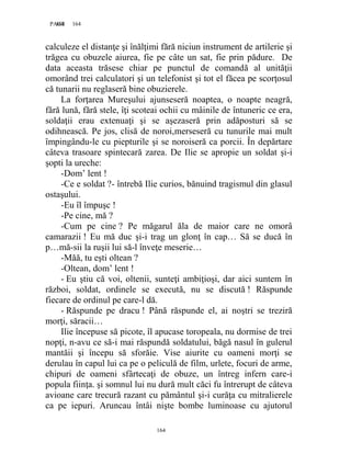 164PAGE 164
164
calculeze el distanţe şi înălţimi fără niciun instrument de artilerie şi
trăgea cu obuzele aiurea, fie pe câte un sat, fie prin pădure. De
data aceasta trăsese chiar pe punctul de comandă al unităţii
omorând trei calculatori şi un telefonist şi tot el făcea pe scorţosul
că tunarii nu reglaseră bine obuzierele.
La forţarea Mureşului ajunseseră noaptea, o noapte neagră,
fără lună, fără stele, îţi scoteai ochii cu mâinile de întuneric ce era,
soldaţii erau extenuaţi şi se aşezaseră prin adăposturi să se
odihnească. Pe jos, clisă de noroi,merseseră cu tunurile mai mult
împingându-le cu piepturile şi se noroiseră ca porcii. În depărtare
câteva trasoare spintecară zarea. De Ilie se apropie un soldat şi-i
şopti la ureche:
-Dom’ lent !
-Ce e soldat ?- întrebă Ilie curios, bănuind tragismul din glasul
ostaşului.
-Eu îl împuşc !
-Pe cine, mă ?
-Cum pe cine ? Pe măgarul ăla de maior care ne omorâ
camarazii ! Eu mă duc şi-i trag un glonţ în cap… Să se ducă în
p…mă-sii la ruşii lui să-l înveţe meserie…
-Măă, tu eşti oltean ?
-Oltean, dom’ lent !
- Eu ştiu că voi, oltenii, sunteţi ambiţioşi, dar aici suntem în
război, soldat, ordinele se execută, nu se discută ! Răspunde
fiecare de ordinul pe care-l dă.
- Răspunde pe dracu ! Până răspunde el, ai noştri se treziră
morţi, săracii…
Ilie începuse să picote, îl apucase toropeala, nu dormise de trei
nopţi, n-avu ce să-i mai răspundă soldatului, băgă nasul în gulerul
mantăii şi începu să sforăie. Vise aiurite cu oameni morţi se
derulau în capul lui ca pe o peliculă de film, urlete, focuri de arme,
chipuri de oameni sfârtecaţi de obuze, un întreg infern care-i
popula fiinţa. şi somnul lui nu dură mult căci fu întrerupt de câteva
avioane care trecură razant cu pământul şi-i curăţa cu mitralierele
ca pe iepuri. Aruncau întâi nişte bombe luminoase cu ajutorul
 
