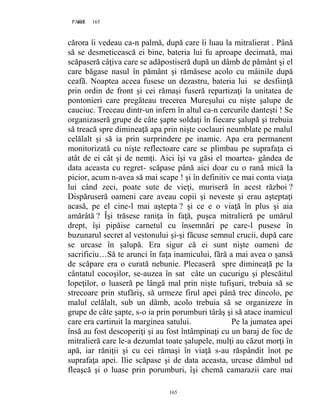 165PAGE 165
165
cărora îi vedeau ca-n palmă, după care îi luau la mitralierat . Până
să se desmeticească ei bine, bateria lui fu aproape decimată, mai
scăpaseră câţiva care se adăpostiseră după un dâmb de pământ şi el
care băgase nasul în pământ şi rămăsese acolo cu mâinile după
ceafă. Noaptea aceea fusese un dezastru, bateria lui se desfiinţă
prin ordin de front şi cei rămaşi fuseră repartizaţi la unitatea de
pontonieri care pregăteau trecerea Mureşului cu nişte şalupe de
cauciuc. Treceau dintr-un infern în altul ca-n cercurile danteşti ! Se
organizaseră grupe de câte şapte soldaţi în fiecare şalupă şi trebuia
să treacă spre dimineaţă apa prin nişte coclauri neumblate pe malul
celălalt şi să ia prin surprindere pe inamic. Apa era permanent
monitorizată cu nişte reflectoare care se plimbau pe suprafaţa ei
atât de ei cât şi de nemţi. Aici îşi va găsi el moartea- gândea de
data aceasta cu regret- scăpase până aici doar cu o rană mică la
picior, acum n-avea să mai scape ! şi în definitiv ce mai conta viaţa
lui când zeci, poate sute de vieţi, muriseră în acest război ?
Dispăruseră oameni care aveau copii şi neveste şi erau aşteptaţi
acasă, pe el cine-l mai aştepta ? şi ce e o viaţă în plus şi aia
amărâtă ? Îşi trăsese raniţa în faţă, puşca mitralieră pe umărul
drept, îşi pipăise carnetul cu însemnări pe care-l pusese în
buzunarul secret al vestonului şi-şi făcuse semnul crucii, după care
se urcase în şalupă. Era sigur că ei sunt nişte oameni de
sacrificiu…Să te arunci în faţa inamicului, fără a mai avea o şansă
de scăpare era o curată nebunie. Plecaseră spre dimineaţă pe la
cântatul cocoşilor, se-auzea în sat câte un cucurigu şi plescăitul
lopeţilor, o luaseră pe lângă mal prin nişte tufişuri, trebuia să se
strecoare prin stufăriş, să urmeze firul apei până trec dincolo, pe
malul celălalt, sub un dâmb, acolo trebuia să se organizeze în
grupe de câte şapte, s-o ia prin porumburi târâş şi să atace inamicul
care era cartiruit la marginea satului. Pe la jumatea apei
însă au fost descoperiţi şi au fost întâmpinaţi cu un baraj de foc de
mitralieră care le-a dezumlat toate şalupele, mulţi au căzut morţi în
apă, iar răniţii şi cu cei rămaşi în viaţă s-au răspândit înot pe
suprafaţa apei. Ilie scăpase şi de data aceasta, urcase dâmbul ud
fleaşcă şi o luase prin porumburi, îşi chemă camarazii care mai
 
