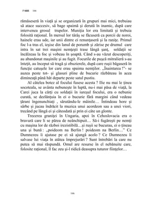 166PAGE 166
166
rămăseseră în viaţă şi se organizară în grupuri mai mici, trebuiau
să atace succesiv, să bage spaimă şi derută în inamic, după care
intervenea grosul trupelor. Muniţia lor era limitată şi trebuia
folosită raţional. În mersul lor târâş se făcuseră ca porcii de noroi,
hainele erau ude, iar unii dintre ei renunţaseră şi la raniţe. Primul
foc l-a tras el, ieşise din lanul de porumb şi zărise pe drumul care
intra în sat trei maşini nemţeşti trase lângă şanţ, soldaţii se
încălzeau la foc şi vobeau în şoaptă. Când s-au văzut descoperiţi,
au abandonat maşinile şi au fugit. Focurile de puşcă mitralieră s-au
înteţit, au început să tragă şi obuzierele, după care ruşii băgaseră în
funcţie catuşele lor care erau spaima nemţilor. ,,Înaintarea !”- se
auzea peste tot- şi glasuri pline de bucurie răzbăteau în acea
dimineaţă până hăt departe peste satul pustiu.
Al câtelea botez al focului fusese acesta ? Ilie nu mai le ţinea
socoteala, se avânta nebuneşte în luptă, nu-i mai păsa de viaţă, la
Carei juca la cărţi cu soldaţii în iureşul focului, era o nebunie
curată, se dezlănţuia în ei o bucurie fără margini când vedeau
ţărani îngenunchiaţi , sărutându-le mâinile… Întindeau hore şi
sârbe şi jucau îndrăcit la muzica unui acordeon sau a unei viori,
trecând pe lângă ei şi câteodată şi prin ei câte un glonte.
Trecerea graniţei în Ungaria, apoi în Cehoslovacia era o
bravură care li se părea de neânchipuit… Să-i fugăreşti pe nemţi
cu maşina lor de război irezistibilă…şi ruşii se bucurau, ei o ţineau
una şi bună : ,,poideom na Berlin ! poideom na Berlin…” Ce
Dumnezeu îi ajutase pe ei să ajungă acolo ? Ce Dumnezeu îi
salvase lui viaţa în atâtea împrejurări ? Sunt întrebări la care nu
putea să mai răspundă. Omul are resurse în el nebănuite care,
folosite raţional, îl fac zeu şi-l ridică deasupra tuturor fiinţelor…
 