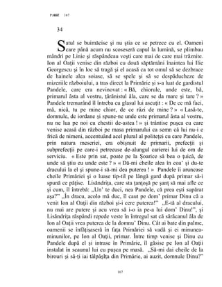167PAGE 167
167
34
atul se buimăcise şi nu ştia ce se petrece cu el. Oameni
care până acum nu scoseseră capul la lumină, se plimbau
mândri pe Linie şi răspândeau veşti care mai de care mai trăznite.
Ion al Oaţii venise din război cu două săptămâni înaintea lui Ilie
Georgescu şi în loc să tragă şi el acasă ca tot omul să se dezbrace
de hainele alea soiase, să se spele şi să se despăducheze de
mizeriile războiului, a tras direct la Primărie şi s-a luat de gardistul
Pandele, care era nevinovat : « Bă, chiorule, unde este, bă,
primarul ăsta al vostru, ţărănistul ăla, care se da mare şi tare ? »
Pandele tremurând îl întreba cu glasul lui ascuţit : « De ce mă faci,
mă, nică, tu pe mine chior, de ce râzi de mine ? » « Lasă-te,
domnule, de iordane şi spune-ne unde este primarul ăsta al vostru,
nu ne lua pe noi cu chestii de-astea ! » şi trântise puşca cu care
venise acasă din război pe masa primarului ca semn că lui nu-i e
frică de nimeni, accentuând acel plural al politeţei cu care Pandele,
prin natura meseriei, era obişnuit de primarii, prefecţii şi
subprefecţii pe care-i petrecuse de-alungul carierei lui de om de
serviciu. « Este prin sat, poate pe la Șoarice să bea o ţuică, de
unde să ştiu eu unde este ? » « Dă-mi cheile alea în coa’ şi du-te
dracului la el şi spune-i să-mi dea puterea ! » Pandele îi aruncase
cheile Primăriei şi o luase tip-til pe lângă gard după primar să-i
spună ce păţise. Lisăndriţa, care sta ţanţoşă pe şanţ să mai afle ce
şi cum, îl întrebă: ,,Un’ te duci, nea Pandele, că prea eşti supărat
aşa?” ,,În dracu, acolo mă duc, îl caut pe dom’ primar Dinu că a
venit Ion al Oaţii din război şi-i cere puterea!” ,,E-tă al dracului,
nu mai are putere şi acu vrea să i-o ia pe-a lui dom’ Dinu!”, şi
Lisăndriţa răspândi repede veste în întregul sat că sărăcanul ăla de
Ion al Oaţii vrea puterea de la domnu’ Dinu. Cât ai bate din palme,
oamenii se înfăţişaseră în faţa Primăriei să vadă şi ei minunea-
minunilor, pe Ion al Oaţii, primar. Între timp venise şi Dinu cu
Pandele după el şi intrase în Primărie, îl găsise pe Ion al Oaţii
instalat în scaunul lui cu puşca pe masă. ,,Să-mi dai cheile de la
birouri şi să-ţi iai tălpăşIţa din Primărie, ai auzit, domnule Dinu?”
S
 
