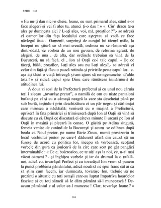 168PAGE 168
168
« Eu nu-ţi dau nici-o cheie, Ioane, eu sunt primarul ales, când s-or
face alegeri şi vei fi ales tu, atunci ţi-o dau ! » « Cin’ dracu te-a
ales pe dumneata aici ? L-aţi ales, voi, mă, proştilor ?”,- se adresă
el oamenilor din faţa localului care aşteptau să vadă ce face
năvlegul ăsta . Oamenii, surprinşi de curajul lui tăcură mâlc, la
început nu ştiură ce să mai creadă, ordinea nu se răstoarnă aşa
dintr-odată, se vorbea de un nou guvern, de reforma agrară, de
alegeri, de una , de alta, dar ordinele trebuiau să vină de la
Bucureşti, nu să facă, el , Ion al Oaţii ce-i taie capul. « De ce
tăceţi, băăă, proştilor, l-aţi ales sau nu l-aţi ales?,- se adresă el
celor din faţă-şi făcu o pauză rotindu-şi privirile peste capul lor- c-
aşa aţi tăcut o viaţă întreagă şi-am ajuns să ne-ngenunche d’alde
ăsta ! » şi ridică capul spre Dinu care rămăsese înmărmurit de
atitudinea lui.
A doua zi sosi de la Prefectură prefectul şi cu unul nou căruia
toţi î ziceau ,,tovarăşe pretor”, o namilă de om cu nişte pantaloni
bufanţi pe el şi cu o cămaşă neagră la care sta descheiat până pe
sub burtă, ieşindu-i prin deschizătura ei un păr negru şi cârlionţat
care mirosea a năclăială; veniseră cu o maşină a Prefecturii,
opriseră în faţa primăriei şi trimiseseră după Ion al Oaţii să vină să
discute cu ei. După ce discutară ei câteva minute îl urcară pe Ion al
Oaţii în maşină şi plecară la conac. O găsiră pe Adina singură,
femeia venise de curând de la Bucureşti şi acum se odihnea după
boala ei. Noul pretor, pe nume Ilarie Zincu, numit provizoriu în
locul vechiului pretor pe care-l dăduseră afară din cauză că nu
fusese de acord cu politica lor, începu să vorbească, scoţând
vorbele din gură ca jonleorii de la circ care scot pe gât panglici
interminabile : « Ce e, boieroaico, ce te uiţi aşa la noi, ce, n-ai mai
văzut oameni ? - şi înghiţea vorbele şi iar da drumul la o rafală-
noi, adică eu, tovarăşul Prefect şi cu tovarăşul Ion vrem să punem
la punct problema pământului, adică nouă să ne spui franc cât ai ca
să ştim cum facem, iar dumneata, tovarăşe Ion, trebuie să ne
prezinţi o situaţie cu toţi ostaşii care-au luptat împotriva hoardelor
fasciste şi cu toţi săracii să le dăm pământ să-l muncească ! De-
acum pământul e al celor ce-l muncesc ! Clar, tovarăşe Ioane ? »
 