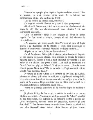17PAGE 17
17
Cântecul se apropia şi se depărta după cum bătea vântul. Lina
se întristă, nu mai primise nicio veste de la bărbat, era
nerăbdătoare să mai afle veşti de pe front:
-Dar cu frontul ce se mai aude, boierule ?
-Ce veşti să se audă ? Înt-un an şi ceva îi dăm gata pe ruşi !
-Să vă audă Dumnezeu, că al meu are anul de când nu mai ştiu
nimic de el ! Dar cu dumneavoastră cum rămâne ? Că era
îngrijorată cocoana…
-Cum să rămâie ? bine! M-am angajat ca ofiţer în garda
regală! De fapt mami a aranjat, doreşte să mă ţină departe de
războiul ăsta…
,, Ai dracului de boieri-gândi Lina-Vergică al meu să lupte
aiurea « cu duşmanul de la Răsărit »- cum zice Mareşalul şi
domnu’ Nicu nu vrea să treacă Prutul să se lupte cu rusul…”
-Si prin sat ce mai e, Lino, ce fete mai sunt ?
-Ce să fie, domnu Nicu, jale şi tristeţe, pleacă oamenii la gară,
le vin ordine şi pleacă, săracii, prin noroaie cu droaia de copii şi
neveste după ei. Încolo e bine, a fost tineretul în vacanţă şi-a dat
baluri şi s-a distrat ; are popa o fată !…să vezi ce frumoasă s-a
făcut ! Cred c-o ştiţi, pe Adina ! Că zicea cocoana : ,,Lino,fata asta
e bună pentru Nicu meu!” Da eu de colo : ,, Fugi, cocoană ,că nu
se uită Nicu dumitale la ea !”
O văzuse şi el pe Adina la o serbare de 10 Mai, pe Luncă,
cântase un cântec şi-i sărise -n ochi, era o copilandră neâmplinită,
el venise călare îmbrăcat în costumul de elev-ofiţer şi se uita de
sus la ei. Se aşezase lângă un stejar şi-şi se bătea peste cismă cu o
cravaşcă, uitându-se la tineretul acela nou…
-Mami să-şi aleagă consoarta ei, pe mine să-i spui să mă lase-n
pace !
Şi gândul îi fugi la Bucureşti, la artista de varieteu pe care-o
părăsise decurând. ,,N-o dau pe Valli pe-o mie de Adine”, gândea
el. Era brăileancă, câţi cuţitaşi nu se bătuseră în Brăila pentru ea!
,,Noi, brăilencele, suntem neam de grecoaice, focoase şi date
dracului ! ” . Era frumoasă cum nu mai văzuse femeie pe pământ şi
mai ales focoasă! Avea talent, cânta frumos şi juca teatru,
 