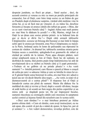 170PAGE 170
170
despuiat jumătate, cu flocii pe piept… Satul auzise , deci, de
această comisie şi veneau cu mic cu mare pe porţile principale ale
conacului, Ion al Oaţii, care între timp sosise cu un bidon de gaz
cu Pandele după el,rămăsese surprins, văzând câtă mulţime vine în
urma lui, şi ca să facă mai pe viteazul, el, cu mâna lui, deschise
fereastra şi începu să arunce cărţile din rafturi pe geam. « Bine, dar
cu ce sunt vinovate bietele cărţi ? - îngână Adina mai mult pentru
ea- mai bine le dădeam la şcoală ! » « Bă, Marine, strigă Ion al
Oaţii la un ţăran care sosise printre primii- ia tu bidonul ăsta de
gaz şi du-te şi dă-le foc ! » După cărţi urmară tablourile
Câmpinenilor, scosese un briceag din buzunar şi mai întâi le înţepa
ochii apoi le arunca pe fereastră, erau Nicu Câmpineanu cu maică-
sa la Paris, înrămaţi auriu în lemn de palisandru sau răposatul în
costum de vânător ; în drumul lor, tablourile zornăiau straniu peste
liniştea aceea a castelului, spărgându-li-se geamurile de ziduri şi
căzând pe scările de la intrare. Peste apus dinspre pădure, nori
uriaşi umpluseră zarea şi Ion al Oaţii, făcut lac de sudoare, se
dezbrăcă de manta, lăsă pentru puţin timp îndeletnicirea lui atât de
revoluţionară de-a se război cu bietele cărţi şi îi şopti pretorului :
« Trebuie să ne grăbim că ne prinde ploaia ! » « Au venit
oamenii ? »- întrebă pretorul, care făcuse o pauză şi băuse o ceaşcă
de cafea pe care i-o adusese Adina şi care se întreba în sinea lui ce-
or fi găsind feţele astea boiereşti în cafea, era mai bine să-i aducă o
ţuică sau un vin decât lăturile alea negre… ,,Au venit, ia uiaţi-vă şi
dumneavoastră că e curtea plină!”- îI răspunse Ion al Oaţii şi
întradevăr curtea era plină de oameni. Marin ăla dăduse foc la
maldărul de cărţi şi reviste şi focul, după o scurtă vâlvătaie, începu
să ardă închis şi să scoată un fum negru din pielea copertilor şi un
miros urât se răspândi peste tot. De jur împrejurul focului,
oamenii răscoleau cu ciomegele cărţile care mocneau în aşteptarea
acelei comisii şi înjurau fumul ăla nesuferit care le scotea ochii.
« Deci cum rămâne ? »- o mai întrebase pretorul pe Adina
pentru ultima dată. « Cum să rămâie, cum aveţi instrucţiuni, eu nu
mă opun, din contră vă pot da o mână de ajutor, în lipsa lor, pot să
şi semnez ! » « Are vederi democratice, tovarăşe prefect, este de
 