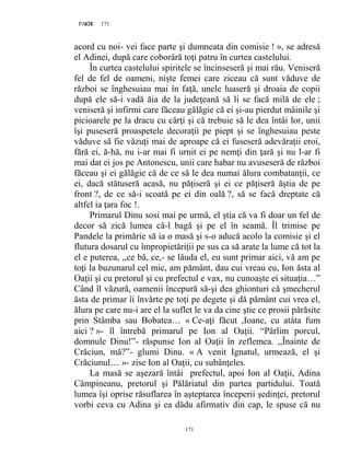 171PAGE 171
171
acord cu noi- vei face parte şi dumneata din comisie ! », se adresă
el Adinei, după care coborâră toţi patru în curtea castelului.
În curtea castelului spiritele se încinseseră şi mai rău. Veniseră
fel de fel de oameni, nişte femei care ziceau că sunt văduve de
război se înghesuiau mai în faţă, unele luaseră şi droaia de copii
după ele să-i vadă ăia de la judeţeană să li se facă milă de ele ;
veniseră şi infirmi care făceau gălăgie că ei şi-au pierdut mâinile şi
picioarele pe la dracu cu cărţi şi că trebuie să le dea întâi lor, unii
îşi puseseră proaspetele decoraţii pe piept şi se înghesuiau peste
văduve să fie văzuţi mai de aproape că ei fuseseră adevăraţii eroi,
fără ei, ă-hă, nu i-ar mai fi urnit ei pe nemţi din ţară şi nu l-ar fi
mai dat ei jos pe Antonescu, unii care habar nu avuseseră de război
făceau şi ei gălăgie că de ce să le dea numai ălura combatanţii, ce
ei, dacă stătuseră acasă, nu păţiseră şi ei ce păţiseră ăştia de pe
front ?, de ce să-i scoată pe ei din oală ?, să se facă dreptate că
altfel ia ţara foc !.
Primarul Dinu sosi mai pe urmă, el ştia că va fi doar un fel de
decor să zică lumea că-l bagă şi pe el în seamă. Îl trimise pe
Pandele la primărie să ia o masă şi s-o aducă acolo la comisie şi el
flutura dosarul cu împropietăriţii pe sus ca să arate la lume că tot la
el e puterea, ,,ce bă, ce,- se lăuda el, eu sunt primar aici, vă am pe
toţi la buzunarul cel mic, am pământ, dau cui vreau eu, Ion ăsta al
Oaţii şi cu pretorul şi cu prefectul e vax, nu cunoaşte ei situaţia…”
Când îl văzură, oamenii începură să-şi dea ghionturi că şmecherul
ăsta de primar îi învârte pe toţi pe degete şi dă pământ cui vrea el,
ălura pe care nu-i are el la suflet le va da cine ştie ce prosii părăsite
prin Stâmba sau Bobatea… « Ce-aţi făcut ,Ioane, cu atâta fum
aici ? »- îl întrebă primarul pe Ion al Oaţii. “Pârlim porcul,
domnule Dinu!”- răspunse Ion al Oaţii în zeflemea. ,,Înainte de
Crăciun, mă?”- glumi Dinu. « A venit Ignatul, urmează, el şi
Crăciunul… »- zise Ion al Oaţii, cu subânţeles.
La masă se aşezară întâi prefectul, apoi Ion al Oaţii, Adina
Câmpineanu, pretorul şi Pălăriatul din partea partidului. Toată
lumea îşi oprise răsuflarea în aşteptarea începerii şedinţei, pretorul
vorbi ceva cu Adina şi ea dădu afirmativ din cap, le spuse că nu
 