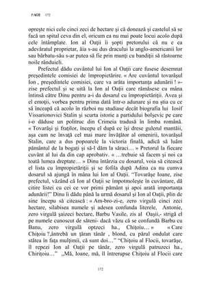 172PAGE 172
172
opreşte nici cele cinci zeci de hectare şi că donează şi castelul să se
facă un spital ceva din el, oricum ea nu mai poate locui acolo după
cele întâmplate. Ion al Oaţii îi şopti pretorului că nu e ea
adevăratul proprietar, ăia s-au dus dracului la anglo-americanii lor
sau bărbatu-său s-ar putea să fie prin munţi cu bandiţii să răstoarne
noile rânduieli.
Prefectul dădu cuvântul lui Ion al Oaţii care fusese desemnat
preşedintele comisiei de împropietărire. « Are cuvântul tovarăşul
Ion , preşedintele comisiei, care va arăta importanţa adunării ! »-
zise prefectul şi se uită la Ion al Oaţii care rămăsese cu mâna
întinsă către Dinu pentru a-i da dosarul cu împropietăriţii. Avea şi
el emoţii, vorbea pentru prima dată într-o adunare şi nu ştia cu ce
să înceapă că acolo în război nu studiase decât biografia lui Iosif
Vissarionovici Stalin şi scurta istorie a partidului bolşevic pe care
i-o dăduse un politruc din Crimeia tradusă în limba română.
« Tovarăşi şi fraţilor, începu el după ce îşi drese gulerul mantăii,
aşa cum ne învaţă cel mai mare învăţător al omenirii, tovarăşul
Stalin, care a dus popoarele la victoria finală, adică să luăm
pământul de la bogaţi şi să-l dăm la săraci… » Pretorul la fiecare
cuvânt al lui da din cap aprobativ. « …trebuie să facem şi noi ca
toată lumea dreptate… » Dinu întârzia cu dosarul, voia să citească
el lista cu împropietăriţii şi se fofila după Adina ca nu cumva
dosarul să ajungă în mâna lui Ion al Oaţii. “Tovarăşe Ioane, zise
prefectul, văzând că Ion al Oaţii se împotmoleşte în cuvântare, dă
citire listei cu cei ce vor primi pământ şi apoi arată importanţa
adunării!” Dinu îi dădu până la urmă dosarul şi Ion al Oaţii, plin de
sine începu să citească : « Am-bro-zi-e, zero virgulă cinci zeci
hectare, silabisea numele şi adesea confunda literele, Antonie,
zero virgulă şaizeci hectare, Barbu Vasile, zis al Oaşii,- strigă el
pe numele cunoscut de săteni- dacă văzu că se confundă Barbu cu
Banu, zero virgulă optzeci ha., Chiţoiu… » « Care
Chiţoiu ?,ântrebă un ţăran tânăr , blond, cu părul ondulat care
stătea în faţa mulţimii, că sunt doi…” “Chiţoiu al Flocii, tovarăşe,
îl repezi Ion al Oaţii pe tânăr, zero virgulă patruzeci ha.,
Chiriţoiu…” ,,Mă, Ioane, mă, îl întrerupse Chiţoiu al Flocii care
 