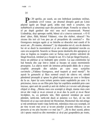 175PAGE 175
175
35
e 20 aprilie, pe seară, un om îmbrăcat jumătate militar,
jumătate civil venea pe drumul dinspre gară pe Linie
păşind agale pe lângă gard, arăta mai mult a cerşetor, era
nebărbierit şi ameninţa uşor din piciorul drept. Femeile se uitau la
el pe după garduri dar nici una nu-l recunoscură. Numai
Lisăndriţa, deşi aproape oarbă, bănui că e cineva cunoscut. « O fi
dom’ ţător, făăă, băiatul Vădanei, vine din război, săracul ! Nu
ziceau ăia ieri că l-au pus pe el preşedinte de comisie? » Ilie
Georgescu mergea agale şi se întreba ce dracului mai caută el în
acest sat. ,,Pe mama, sărmana!”, îşi răspundea tot el, era de datoria
lui să se ducă la mormântul ei şi să-i sărute pământul reavăn cu
care era acoperită. Soarele se lăsase peste dealurile din apropiere şi
ziua se îngâna cu noaptea care se furişa uşor printre salcâmii de
lângă biserică, intrând ca o hoaţă în sat. El o luă pe lângă biserică ,
trecu un pârleaz şi se îndreptă spre cimitir. La uşa cimitirului îşi
luă boneta din cap într-o mână şi începu să caute mormintele
proaspete. La câţiva metri de intrarea principală dădu de o cruce
cioplită proaspăt din salcâm pe care erau scrijelite
cuvintele :,,Vădana Georgescu, anul naşterii şi anul morţii”. Se
aşeză în genunchi şi făcu semnul crucii de câteva ori, sărută
pământul proaspăt şi spuse în gând rugăciunea pe care o învăţase
de la ea. Apoi îşi ceru iertare pentru toate supărările pe care i le
pricinuise, trecu ca un film prin faţa lui copilăria amărâtă prin care
trecuse, apoi anii de şcoală şi anii de război şi-i reveni sub pleoape
chipul ei drag. ,,Mama mea cea scumpă şi dragă, mama mea care
mi-ai dat viaţă şi m-ai crescut şi m-ai dus la şcoli şi m-ai făcut
învăţător, tu, cu palmele tale, fără ajutorul nimănui pe acest
pământ, iartă-mă, iartă-mă dacă ai puterea s-o faci, să nu mă
blestemi că şi aşa sunt destul de blestemat, blestemul tău mă atinge
şi mă urmăreşte toată viaţa Iartă-mă, mămiţica mea cea scumpă, că
pe tine te-am mai avut şi te-am pierdut şi-acum rătăcesc ca un
proscris şi nu ştiu încotro s-o mai iau !”. ,,Să te duci acasă, părea
că-i spune maică-sa din mormânt şi să-ţi pui gospodăria pe roate,
P
 