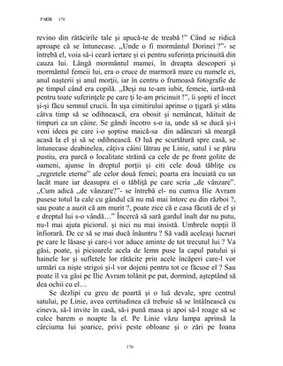176PAGE 176
176
revino din rătăcirile tale şi apucă-te de treabă !” Când se ridică
aproape că se întunecase. ,,Unde o fi mormântul Dorinei ?”- se
întrebă el, voia să-i ceară iertare şi ei pentru suferinţa pricinuită din
cauza lui. Lângă mormântul mamei, în dreapta descoperi şi
mormântul femeii lui, era o cruce de marmoră mare cu numele ei,
anul naşterii şi anul morţii, iar în centru o frumoasă fotografie de
pe timpul când era copilă. ,,Deşi nu te-am iubit, femeie, iartă-mă
pentru toate suferinţele pe care ţi le-am pricinuit !”, îi şopti el încet
şi-şi făcu semnul crucii. În uşa cimitirului aprinse o ţigară şi stătu
câtva timp să se odihnească, era obosit şi nemâncat, hăituit de
timpuri ca un câine. Se gândi încotro s-o ia, unde să se ducă şi-i
veni ideea pe care i-o şoptise maică-sa din adâncuri să meargă
acasă la el şi să se odihnească. O luă pe scurtătură spre casă, se
întunecase deabinelea, câţiva câini lătrau pe Linie, satul i se păru
pustiu, era parcă o localitate străină ca cele de pe front golite de
oameni, ajunse în dreptul porţii şi citi cele două tăbliţe cu
,,regretele eterne” ale celor două femei; poarta era încuiată cu un
lacăt mare iar deasupra ei o tăbliţă pe care scria ,,de vânzare”.
,,Cum adică ,,de vânzare?”- se întrebă el- nu cumva Ilie Avram
pusese totul la cale cu gândul că nu mă mai întorc eu din război ?,
sau poate a auzit că am murit ?, poate zice că e casa făcută de el şi
e dreptul lui s-o vândă…” Încercă să sară gardul înalt dar nu putu,
nu-l mai ajuta piciorul. şi nici nu mai insistă. Umbrele nopţii îl
înfiorară. De ce să se mai ducă înăuntru ? Să vadă aceleaşi lucruri
pe care le lăsase şi care-i vor aduce aminte de tot trecutul lui ? Va
găsi, poate, şi picioarele acela de lemn puse la capul patului şi
hainele lor şi sufletele lor rătăcite prin acele încăperi care-l vor
urmări ca nişte strigoi şi-l vor dojeni pentru tot ce făcuse el ? Sau
poate îl va găsi pe Ilie Avram tolănit pe pat, dormind, aşteptând să
dea ochii cu el…
Se dezlipi cu greu de poartă şi o luă devale, spre centrul
satului, pe Linie, avea certitudinea că trebuie să se întâlnească cu
cineva, să-l invite în casă, să-i pună masa şi apoi să-l roage să se
culce barem o noapte la el. Pe Linie văzu lampa aprinsă la
cârciuma lui şoarice, privi peste obloane şi o zări pe Ioana
 