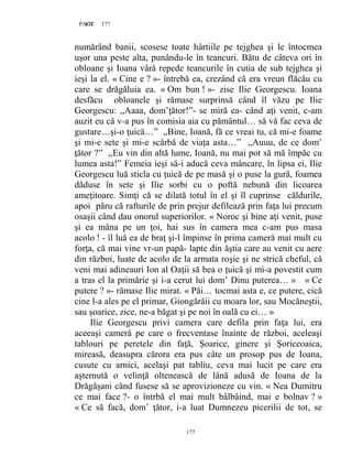 177PAGE 177
177
numărând banii, scosese toate hârtiile pe tejghea şi le întocmea
uşor una peste alta, punându-le în teancuri. Bătu de câteva ori în
obloane şi Ioana vârâ repede teancurile în cutia de sub tejghea şi
ieşi la el. « Cine e ? »- întrebă ea, crezând că era vreun flăcău cu
care se drăgăluia ea. « Om bun ! »- zise Ilie Georgescu. Ioana
desfăcu obloanele şi rămase surprinsă când îl văzu pe Ilie
Georgescu: ,,Aaaa, dom’ţător!”- se miră ea- când aţi venit, c-am
auzit eu că v-a pus în comisia aia cu pământul… să vă fac ceva de
gustare…şi-o ţuică…” ,,Bine, Ioană, fă ce vreai tu, că mi-e foame
şi mi-e sete şi mi-e scârbă de viaţa asta…” ,,Auuu, de ce dom’
ţător ?” ,,Eu vin din altă lume, Ioană, nu mai pot să mă împăc cu
lumea asta!” Femeia ieşi să-i aducă ceva mâncare, în lipsa ei, Ilie
Georgescu luă sticla cu ţuică de pe masă şi o puse la gură, foamea
dăduse în sete şi Ilie sorbi cu o poftă nebună din licoarea
ameţitoare. Simţi că se dilată totul în el şi îl cuprinse căldurile,
apoi păru că rafturile de prin prejur defilează prin faţa lui precum
osaşii când dau onorul superiorilor. « Noroc şi bine aţi venit, puse
şi ea mâna pe un ţoi, hai sus în camera mea c-am pus masa
acolo ! - îl luă ea de braţ şi-l împinse în prima cameră mai mult cu
forţa, că mai vine vr-un papă- lapte din ăştia care au venit cu aere
din război, luate de acolo de la armata roşie şi ne strică cheful, că
veni mai adineauri Ion al Oaţii să bea o ţuică şi mi-a povestit cum
a tras el la primărie şi i-a cerut lui dom’ Dinu puterea… » « Ce
putere ? »- rămase Ilie mirat. « Păi… tocmai asta e, ce putere, cică
cine l-a ales pe el primar, Giongărăii cu moara lor, sau Mocăneştii,
sau şoarice, zice, ne-a băgat şi pe noi în oală cu ei… »
Ilie Georgescu privi camera care defila prin faţa lui, era
aceeaşi cameră pe care o frecventase înainte de război, aceleaşi
tablouri pe peretele din faţă, Șoarice, ginere şi Șoriceoaica,
mireasă, deasupra cărora era pus câte un prosop pus de Ioana,
cusute cu arnici, acelaşi pat tabliu, ceva mai lucit pe care era
aşternută o velinţă oltenească de lână adusă de Ioana de la
Drăgăşani când fusese să se aprovizioneze cu vin. « Nea Dumitru
ce mai face ?- o întrbă el mai mult bâlbâind, mai e bolnav ? »
« Ce să facă, dom’ ţător, i-a luat Dumnezeu picerilii de tot, se
 