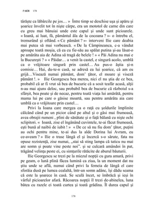 178PAGE 178
178
târăşte ca lăbârcile pe jos… » Între timp se deschise uşa şi apăru şi
şoarice învelit tot în nişte cârpe, era un mototol de carne din care
cu greu mai bănuiai unde este capul şi unde sunt picioarele.
« Ioană, ai luat, fă, pământul ăla de la cocoana ? »- o întreba el,
tremurând şi oftând. « Ce pământ ? »- interveni Ilie care deabia
mai putea să mai vorbească. « De la Câmpineanca, c-a vândut
aproape toată moşia, că ea cu fie-său au spălat putina şi-au lăsat-o
pe amărâta aia de Adina să tragă de belele ! » « Păi Adina nu mai e
la Bucureşti ? » « Păidar… a venit la castel, e singură acolo, umblă
ca o vrăjitoare singură prin castel… Au pus-o ăştia şi-n
comisie… Hai, du-te-n casă, se adresă ea lui şoarice, câ am eu
grijă…Visează numai pământ, dom’ ţător, el moare şi viseză
pământ !. » Ilie Georgescu bea mereu, nici el nu ştia de ce bea,
probabil că ar fi vrut să bea de bucurie că a sosit teafăr acasă, alţii
n-au mai ajuns deloc, sau probabil bea de bucurie că războiul s-a
sfârşit, bea poate şi de necaz, pentru toată viaţa lui amărâtă, pentru
mama lui pe care o găsise moartă, sau pentru amărâta aia care
umblă ca o vrăjitoare prin castel…
Privi la Ioana care mergea ca o raţă cu şoldurile împlinite
călcând când pe un picior când pe altul şi o găsi mai frumoasă,
avea obrajii rumeni , plini de sănătate şi o faţă bălană cu nişte ochi
sclipitori. « Ioană, zise el îngânând cuvintele, te-ai făcut frumoasă,
eşti bună al naibii de iubit ! » « De ce să nu fiu dom’ ţător, puţini
au ochi pentru mine, te-ai dus la alde Dorina lui Avram, eu
ce-aveam ? » Ilie o trase lângă el şi încercă s-o sărute, fata nu
opuse rezistenţă, zise numai, ,,stai să sting lampa că taticu nu mai
are somn şi poate vine peste noi”. şi se culcară amândoi în pat,
trăgând velinţa peste ei, cu simţurile rătăcite de aburul băuturii.
Ilie Georgescu se trezi pe la miezul nopţii cu gura amară, privi
pe geam, o lună plină făcea lumină ca ziua, la un moment dat nu
ştiu unde se află, numai când privi la femeia de lângă el care
sforăia dusă pe lumea cealaltă, într-un somn adânc, îşi dădu seama
că este la şoarece în casă. Se sculă încet, se îmbrăcă şi ieşi în
vârful picioarelor afară. Răcoarea nopţii îl trezi de-abinelea, luna
bătea cu razele ei toată curtea şi toată grădina. Îl durea capul şi
 