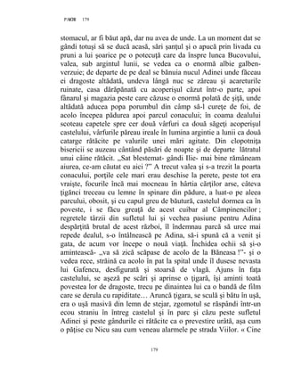 179PAGE 179
179
stomacul, ar fi băut apă, dar nu avea de unde. La un moment dat se
gândi totuşi să se ducă acasă, sări şanţul şi o apucă prin livada cu
pruni a lui şoarice pe o potecuţă care da înspre lunca Bucovului,
valea, sub argintul lunii, se vedea ca o enormă albie galben-
verzuie; de departe de pe deal se bănuia nucul Adinei unde făceau
ei dragoste altădată, undeva lângă nuc se zăreau şi acareturile
ruinate, casa dărăpănată cu acoperişul căzut într-o parte, apoi
fânarul şi magazia peste care căzuse o enormă polată de şiţă, unde
altădată aducea popa porumbul din câmp să-l cureţe de foi, de
acolo începea pădurea apoi parcul conacului; în coama dealului
scoteau capetele spre cer două vârfuri ca două săgeţi acoperişul
castelului, vârfurile păreau ireale în lumina argintie a lunii ca două
catarge rătăcite pe valurile unei mări agitate. Din clopotniţa
bisericii se auzeau cântând păsări de noapte şi de departe lătratul
unui câine rătăcit. ,,Sat blestemat- gândi Ilie- mai bine rămâneam
aiurea, ce-am căutat eu aici ?” A trecut valea şi s-a trezit la poarta
conacului, porţile cele mari erau deschise la perete, peste tot era
vraişte, focurile încă mai mocneau în hârtia cărţilor arse, câteva
ţigănci treceau cu lemne în spinare din pădure, a luat-o pe aleea
parcului, obosit, şi cu capul greu de băutură, castelul dormea ca în
poveste, i se făcu greaţă de acest cuibar al Câmpinencilor ;
regretele târzii din sufletul lui şi vechea pasiune pentru Adina
despărţită brutal de acest război, îl îndemnau parcă să urce mai
repede dealul, s-o întâlnească pe Adina, să-i spună că a venit şi
gata, de acum vor începe o nouă viaţă. Închidea ochii să şi-o
amintească- ,,va să zică scăpase de acolo de la Băneasa !”- şi o
vedea rece, străină ca acolo în pat la spital unde îl dusese nevasta
lui Gafencu, desfigurată şi stoarsă de vlagă. Ajuns în faţa
castelului, se aşeză pe scări şi aprinse o ţigară, îşi aminti toată
povestea lor de dragoste, trecu pe dinaintea lui ca o bandă de film
care se derula cu rapiditate… Aruncă ţigara, se sculă şi bătu în uşă,
era o uşă masivă din lemn de stejar, zgomotul se răspândi într-un
ecou straniu în întreg castelul şi în parc şi căzu peste sufletul
Adinei şi peste gândurile ei rătăcite ca o prevestire urâtă, aşa cum
o păţise cu Nicu sau cum veneau alarmele pe strada Viilor. « Cine
 