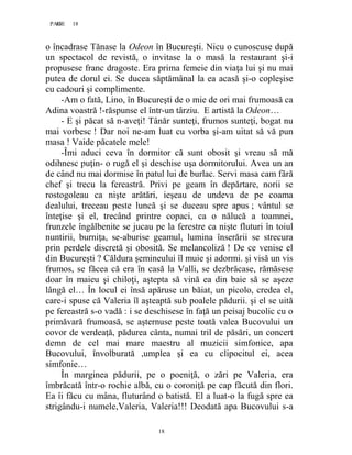 18PAGE 18
18
o încadrase Tănase la Odeon în Bucureşti. Nicu o cunoscuse după
un spectacol de revistă, o invitase la o masă la restaurant şi-i
propusese franc dragoste. Era prima femeie din viaţa lui şi nu mai
putea de dorul ei. Se ducea săptămânal la ea acasă şi-o copleşise
cu cadouri şi complimente.
-Am o fată, Lino, în Bucureşti de o mie de ori mai frumoasă ca
Adina voastră !-răspunse el într-un târziu. E artistă la Odeon…
- E şi păcat să n-aveţi! Tânăr sunteţi, frumos sunteţi, bogat nu
mai vorbesc ! Dar noi ne-am luat cu vorba şi-am uitat să vă pun
masa ! Vaide păcatele mele!
-Îmi aduci ceva în dormitor că sunt obosit şi vreau să mă
odihnesc puţin- o rugă el şi deschise uşa dormitorului. Avea un an
de când nu mai dormise în patul lui de burlac. Servi masa cam fără
chef şi trecu la fereastră. Privi pe geam în depărtare, norii se
rostogoleau ca nişte arătări, ieşeau de undeva de pe coama
dealului, treceau peste luncă şi se duceau spre apus ; vântul se
înteţise şi el, trecând printre copaci, ca o nălucă a toamnei,
frunzele îngălbenite se jucau pe la ferestre ca nişte fluturi în toiul
nuntirii, burniţa, se-aburise geamul, lumina înserării se strecura
prin perdele discretă şi obosită. Se melancoliză ! De ce venise el
din Bucureşti ? Căldura şemineului îl muie şi adormi. şi visă un vis
frumos, se făcea că era în casă la Valli, se dezbrăcase, rămăsese
doar în maieu şi chiloţi, aştepta să vină ea din baie să se aşeze
lângă el… În locul ei însă apăruse un băiat, un picolo, credea el,
care-i spuse că Valeria îl aşteaptă sub poalele pădurii. şi el se uită
pe fereastră s-o vadă : i se deschisese în faţă un peisaj bucolic cu o
primăvară frumoasă, se aşternuse peste toată valea Bucovului un
covor de verdeaţă, pădurea cânta, numai tril de păsări, un concert
demn de cel mai mare maestru al muzicii simfonice, apa
Bucovului, învolburată ,umplea şi ea cu clipocitul ei, acea
simfonie…
În marginea pădurii, pe o poeniţă, o zări pe Valeria, era
îmbrăcată într-o rochie albă, cu o coroniţă pe cap făcută din flori.
Ea îi făcu cu mâna, fluturând o batistă. El a luat-o la fugă spre ea
strigându-i numele,Valeria, Valeria!!! Deodată apa Bucovului s-a
 