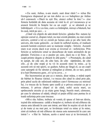181PAGE 181
181
« Eu sunt, Adino, n-am murit, sunt doar rănit ! »- relua Ilie
Georgescu răspunsul pe un ton dulce ca s-o înduplece pe Adina
să-l cunoască. « Dacă tu eşti Ilie, atunci cobor la tine ! »- zise
femeia hotărâtă de data aceasta să vină la el. şi-l recunoscu şi se
aruncă fericită în braţele lui ca un copil şi se sărutară şi se
îmbrăţişară « Ce e cu tine, cum s-a întâmplat, miroşi a băutură, hai
în casă, intră pe aici… »
,,Când vin clipele de adevărată fericire- gândea Ilie- natura îşi
opreşte cursul ei, dispare totul, nu mai există pământ, nu mai există
univers, centrul a tot ce există pe lumea asta şi pe alte lumi din
univers, din toate galaxiile , se mută în sufletul nostru, el iradiază
această lumină cosmică care se numeşte simplu : fericire .Această
stare n-ar exista dacă n-ar exista şi reversul ei : nefericirea. Prin
fericire şi nefericire omul se deosebeşte de toate animalele de pe
pământ. Fericirea e ca o pasăre pe care, dacă nu o ţii bine , îţi
scapă printre degete şi zboară în altă parte.” « Prostuţule, de când
te aştept, de câţi ani, de câte luni, de câte săptămâni, de câte
zile…şi de câte nopţi şi tu vii în această stare la mine…şi la
această oră să mă sperii, se gudura Adina pe lângă el, ca un copil
care aşteaptă să fie sărutat şi mângâiat şi alintat, de ce taci, parcă
ţi-a luat Dumnezeu gura , zi-i şi tu ceva… »
Ilie încremenise pe pat ca o statuie, doar mâna, o mână aspră
de bărbat în floarea vârstei, i-o trecea din când în când prin păr,
prin părul acela de odinioară mătăsos care-l fermecase cu mirosul
lui, i-o trecea de la frunte spre ceafă şi o privea extaziat ca pe o
minune, îi privea chipul ei de zână, ochii aceia mari, cu
sprâncenele arcuite şi cu nişte gene lungi, buzele mari, cărnoase,
pe care le sărutase el odată, obrajii ei puţin ofiliţi care purtau în ei
toată suferinţa prin care trecuse.
«Mi-e rău Adino, trebuie să vomit,-âi spuse el într-un târziu,
ieşind din strânsoarea caldă a braţelor ei, trebuie să mă eliberez de
starea asta idioată în care am intrat, am băut în neştire să uit de tot
şi de toate şi nu mai pot, se învârteşte totul cu mine şi în mine,
simt că trebuie să mă eliberez de starea asta nenorocită în care am
intrat ! » « Hai în balcon, acolo e aerul rece şi te înviorează, îl
 