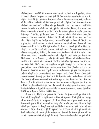 183PAGE 183
183
război,eram un rătăcit, acolo m-am trezit eu, în focul luptelor, viaţa
e darul cel mai de preţ pe care ţi-l dă Dumnezeu, ce vină avem noi,
nişte biete fiinţe umane că ne-am născut în aceste timpuri, trebuie
să le trăim, trebuie să trecem peste ele, ăştia care au venit din
război au creierul spălat de politrucii ruşi cu noua molimă-
comunismul- vor să-l importe şi la noi ca în Rusia, ăia când au
făcut revoluţia şi când a venit Lenin la putere şi-au omorât ţarul cu
întreaga familie, şi la noi vor fi multe răsturnări dureroase în
numele comunismului… Dă-le încolo de cărţi că se vor reedita
ele…Revoluţiile se înfăptuiesc cu analfabeţi ca Ion al Oaţii… »
« şi noi ce vină avem, ce vină am eu acum când am rămas să dau
socoteală de averea Câmpinenilor ? Hai la masă şi să uităm de
cărţi… » « Eu cred că pentru noi cel mai frumos sentiment a
rămas dragostea, Adino, în numele ei trebuie să uităm totul…eu
chiar am uitat…mi-aduc aminte de clipele petrecute pe front cu
Gafencu… » « Aoleeoo, trebuie să-i scriu Elenei să văd ce-a făcut
cu ăla micu zicea că zicea că e bolnav rău! »- îşi aminti Adina de
nevasta lui Gafencu. « …stătea nopţi întregi cu mine şi ne
povesteam unul altuia necazurile- continua Ilie- când era vorba de
Elena se înviora ca un copil, sărea, se bucura, şi ştii ce-mi spune
odată, după ce-i povestisem eu despre noi, dom’ lent- zice- păi
dumneavoastră aveţi pentru ce trăi, femeia asta nu trebuie să iasă
din inima dumneavoastră că mi-a spus mie Ionel al lui Stancu
Juncu că e frumoasă şi are ceva interior care se lipeşte de tine.. »
« Hai, hai, lasă laudele şi treci la masă că se răceşte mâncarea… »-
insistă Adina, măgulită de vorbele cu care o caracterizase Ionel al
lui Stancu Juncu în faţa lui Gafencu.
A doua zi Ilie Georgescu fu chemat la judeţeană pentru a fi
instruit în legătură cu aplicarea reformei agrare. Aici găsi un coleg
al lui din război care-i spuse că el i-a făcut acest pustiu de bine şi
l-a numit preşedinte, că aici se trag sfori multe, cei vechi sunt daţi
afară pe capete şi bagă numai analfabeţi care nu ştiu nici să se
semneze bine. La şedinţă le spuse cui trebuie să dea pământ, să
facă tabelele, să meargă în câmp cu ţăranii la tarla şi, ca să nu
existe nemulţumiri, să tragă la sorţi fiecare tarlaua lui de pământ.
 