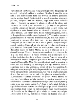 184PAGE 184
184
Venind în sat, Ilie Georgescu fu aşteptat la primărie de aproape toţi
oamenii curioşi să vadă ce a rezolvat. Ilie chemă comisia într-o
sală şi citi instrucţiunile după care trebuia să împartă pământul,
trimise apoi pe Ion al Oaţii afară să le spună oamenilor să meargă
pe tarla, începeau întâi cu Bobatea, după care urmau celelalte
loturi. Oamenii se urcară în căruţe şi plecară la câmp, unii
veniseră cu copiii şi cu nevestele şi , pe măsură ce primeau
pământul , se apucau de arat. Era parcă un nou început pentru ei, îi
cuprinsese o mare bucurie când se văzuseră ei stăpâni pe bucata
lor de pământ. Dar o mare parte din sat rămăsese supărată, cum să
le dea pământ numai ălura care luptaseră în Vest, cei ce duseseră
greul războiului în Rusia nu primeau nimic, ba mai mult unul de la
judeţeană le spusese să-şi ţină gura să n-o păţească precum
Mareşalul. şi ca să arate că nu e nici-o glumă, noaptea maşina
neagră ridică pe Marin al lui Miu care se revoltase şi strigase în
gura mare că Mareşalul fusese un mare patriot, voise să ne ia
Basarabia înapoi la Patria Mamă, de ce s-o păţească şi ei ca
domnul Mareşal ? Stancu Andreescu se revoltase şi el că a avut doi
fii şi i-au murit amândoi în Rusia, ce vină a avut el sau copiii lui că
au fost luaţi şi duşi cu forţa să lupte pe-acolo ? A avut noroc că se
înscrisese în Frontul Plugarilor şi i-au dat drumul, altfel o lua pe
urma lui Marin al lui Miu. Din această pricină satul se scindase în
două, unii erau bucuroşi de noul regim, dar alţii mocneau în ei că
nu puteau nici să mai vorbească, necum să li se facă dreptate. Se
stângeau seara pe şanţ la Ioviţă la poartă şi discutau până noaptea
târziu că lucrurile nu vor rămâne aşa, vor veni ei anglo-americanii
şi vor face dreptate, nu ne lasă ei în ghearele comunismului…
,,Comunismul e satana, domnule,- le spunea Perniu Sfântu- un
moş care îmbrăţişase religia baptistă, e moartea omenirii, o să
vedeţi voi că vor veni molime şi blesteme pe capul acestui popor şi
n-are să ne mai scape nimeni !…” Avea o barbă până la brâu şi
nişte haine soioase, semăna cu sfinţii pictaţi pe pereţii bisericii şi,
când vorbea ,toată lumea era ochi şi urechi, zicea că este ucenicul
lui Petrache de la Maglavid şi e trimis să anunţe Apocalipsa.
Multă lume îl credea, oamenii şi femeile se duceau acasă şi se
 