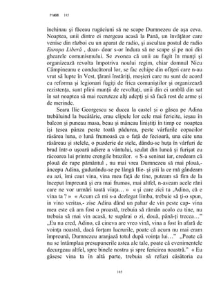 185PAGE 185
185
închinau şi făceau rugăciuni să ne scape Dumnezeu de aşa ceva.
Noaptea, unii dintre ei mergeau acasă la Pană, un învăţător care
venise din război cu un aparat de radio, şi ascultau postul de radio
Europa Liberă , doar- doar s-or îndura să ne scape şi pe noi din
ghearele comunismului. Se zvonea că unii au fugit în munţi şi
organizează revolta împotriva noului regim, chiar domnul Nicu
Câmpineanu e conducătorul lor, se fac echipe din ofiţeri care n-au
vrut să lupte în Vest, ţărani înstăriţi, moşieri care nu sunt de acord
cu reforma şi legionari fugiţi de frica comuniştilor şi organizează
rezistenţa, sunt plini munţii de revoltaţi, unii din ei umblă din sat
în sat noaptea să mai recruteze alţi adepţi şi să facă rost de arme şi
de merinde.
Seara Ilie Georgescu se ducea la castel şi o găsea pe Adina
trebăluind la bucătărie, erau clipele lor cele mai fericite, ieşau în
balcon şi puneau masa, beau şi mâncau liniştiţi în timp ce noaptea
îşi ţesea pânza peste toată pădurea, peste vârfurile copacilor
răsărea luna, o lună frumoasă ca o faţă de fecioară, una câte una
răsăreau şi stelele, o puzderie de stele, dându-se huţa în vârfuri de
brad într-o uşoară adiere a vântului, sculat din luncă şi furişat cu
răcoarea lui printre crengile brazilor. « S-a seninat iar, credeam că
plouă de rupe pământul , nu mai vrea Dumnezeu să mai plouă,-
âncepu Adina, gudurându-se pe lângă Ilie- şi ştii la ce mă gândeam
eu azi, îmi caut vina, vina mea faţă de tine, puteam să fim de la
început împreună şi era mai frumos, mai altfel, n-aveam acele răni
care ne vor urmări toată viaţa… » « şi care zici tu ,Adino, că e
vina ta ? » « Acum că mi s-a dezlegat limba, trebuie să ţi-o spun,
in vino veritas,- zise Adina dând un pahar de vin peste cap- vina
mea este că am fost o proastă, trebuia să rămân acolo cu tine, nu
trebuia să mai vin acasă, te supărai o zi, două, până-ţi trecea…”
,,Eu nu cred, Adino, că cineva are vreo vină, vina a fost în afară de
voinţa noastră, dacă forţam lucrurile, poate că acum nu mai eram
împreună, Dumnezeu aranjază totul după voinţa lui…” ,,Poate că
nu se întâmplau presupunerile astea ale tale, poate că evenimentele
decurgeau altfel, spre binele nostru şi spre fericirea noastră.” « Eu
găsesc vina ta în altă parte, trebuia să refuzi căsătoria cu
 
