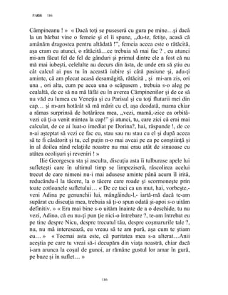 186PAGE 186
186
Câmpineanu ! » « Dacă toţi se puseseră cu gura pe mine…şi dacă
la un bărbat vine o femeie şi el îi spune, ,,du-te, fetiţo, acasă că
amânăm dragostea pentru altădată !”, femeia aceea este o rătăcită,
aşa eram eu atunci, o rătăcită…ce trebuia să mai fac ? , eu atunci
mi-am făcut fel de fel de gânduri şi primul dintre ele a fost că nu
mă mai iubeşti, celelalte au decurs din ăsta, de unde era să ştiu eu
cât calcul ai pus tu în această iubire şi câtă pasiune şi, adu-ţi
aminte, că am plecat acasă desamăgită, rătăcită , şi mi-am zis, ori
una , ori alta, cum pe acea una o scăpasem , trebuia s-o aleg pe
cealaltă, de ce să nu mă lăfăi eu în averea Câmpinenilor şi de ce să
nu văd eu lumea cu Veneţia şi cu Parisul şi cu toţi fluturii mei din
cap… şi m-am hotărât să mă mărit cu el, aşa deodată, mama chiar
a rămas surprinsă de hotărârea mea, ,,vezi, mamă,-zice ea orbită-
vezi că ţi-a venit mintea la cap!” şi atunci, tu, care zici că erai mai
calculat, de ce ai luat-o imediat pe Dorina?, hai, răspunde !, de ce
n-ai aşteptat să vezi ce fac eu, stau sau nu stau cu el şi după aceea
să te fi căsătorit şi tu, cel puţin n-o mai aveai pe ea pe conştiinţă şi
în al doilea rând relaţiile noastre nu mai erau atât de sinuoase cu
atâtea ocolişuri şi reveniri ! »
Ilie Georgescu sta şi asculta, discuţia asta îi tulburase apele lui
sufleteşti care în ultimul timp se limpeziseră, răscolirea acelui
trecut de care nimeni nu-i mai adusese aminte până acum îl irită,
reducându-l la tăcere, la o tăcere care roade şi scormoneşte prin
toate cotloanele sufletului… « De ce taci ca un mut, hai, vorbeşte,-
veni Adina pe genunchii lui, mângâindu-l,- iartă-mă dacă te-am
supărat cu discuţia mea, trebuia să ţi-o spun odată şi-apoi s-o uităm
definitiv. » « Era mai bine s-o uităm înainte de a o deschide, tu nu
vezi, Adino, că eu nu-ţi pun ţie nici-o întrebare ?, te-am întrebat eu
pe tine despre Nicu, despre trecutul tău, despre coşmarurile tale ?,
nu, nu mă interesează, eu vreau să te am pură, aşa cum te ştiam
eu… » « Tocmai asta este, că puritatea mea s-a alterat…Anii
aceştia pe care tu vreai să-i decupăm din viaţa noastră, chiar dacă
i-am arunca la coşul de gunoi, ar rămâne gustul lor amar în gură,
pe buze şi în suflet… »
 