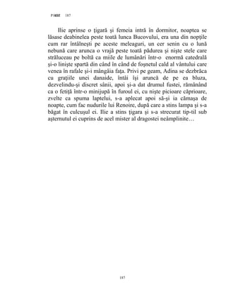 187PAGE 187
187
Ilie aprinse o ţigară şi femeia intră în dormitor, noaptea se
lăsase deabinelea peste toată lunca Bucovului, era una din nopţile
cum rar întâlneşti pe aceste meleaguri, un cer senin cu o lună
nebună care arunca o vrajă peste toată pădurea şi nişte stele care
străluceau pe boltă ca miile de lumânări într-o enormă catedrală
şi-o linişte spartă din când în când de foşnetul cald al vântului care
venea în rafale şi-i mângâia faţa. Privi pe geam, Adina se dezbrăca
cu graţiile unei danaide, întâi îşi aruncă de pe ea bluza,
dezvelindu-şi discret sânii, apoi şi-a dat drumul fustei, rămânând
ca o fetiţă într-o minijupă în furoul ei, cu nişte picioare căprioare,
zvelte ca spuma laptelui, s-a aplecat apoi să-şi ia cămaşa de
noapte, cum fac nudurile lui Renoire, după care a stins lampa şi s-a
băgat în culcuşul ei. Ilie a stins ţigara şi s-a strecurat tip-til sub
aşternutul ei cuprins de acel mister al dragostei neâmplinite…
 