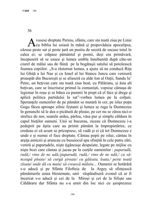 188PAGE 188
188
36
vusese dreptate Perniu, sfântu, care sta toată ziua pe Linie
cu biblia lui soiasă în mână şi propovăduia apocalipsa,
căzuse peste sat şi peste ţară un pustiu de secetă de uscase totul în
calea ei; se crăpase pământul şi pomii, deşi era primăvară,
începuseră să se usuce şi lumea umbla înnebunită după câte-un
ciurel de mălai sau de făină pe la bogătaşii satului să potolească
foamea copiilor. ,,S-a răstornat lumea, a ajuns să ne conducă Riţa
lui Ghiţă a lui Nae şi cu Ionel al lui Stancu Juncu care veniseră
proaspăt din Bucureşti şi se aliaseră cu alde Ion al Oaţii, Sandu lu’
Petre, un beţivan care sta toată ziua beat, cu Pălăriatu, şi ăsta alt
beţivan, care se înscrisese primul la comunişti, vopsise cămaşa de
legionar în roşu şi se bătea cu pumnii în piept că el face şi drege şi
aplică politica partidului la sat”-vorbea lumea pe la colţuri.
Speranţele oamenilor de pe pământ se mutară în cer, pe islaz popa
Gogu făcea aproape zilnic feştanii şi lumea se ruga la Dumnezeu
în genunchi să le dea o picătură de ploaie, pe cer nu se zărea nici-o
strelice de nor, soarele ardea, pârlea, văsa pur şi simplu căldura în
capul bieţilor oameni. Unii se bucurau, ziceau că Dumnezeu i-a
pedepsit pe ăştia care au primit pământ la împropietărire, ce
credeau ei că acum se pricopsesc, să vadă şi ei că tot Dumnezeu e
unde e şi numai el face dreptate. Cântau popii pe islaz, cântau în
arşiţa amiezii şi aruncau cu busuiocul apa sfinţită în cele patru zări,
veniră şi paparudele, nişte ţigăncuşe despuiate, legate pe mijloc cu
nişte bozi care cântau şi jucau pe la curţile oamenilor : paparudă,
rudă,/ vino de ne udă,/paparudă, rudă,/ vino de ne udă,/ ca să-
nceapă ploaie/ să curgă şiroaie/ cu găleata, leata,/ peste toată
zloata/ unde dă cu maiu/ să crească mălaiu… Oamenii se hotărâră
s-o aducă şi pe Sfânta Filofteia de la Argeş să sfinţească
pământurile astea blestemate, unii răspândiseră zvonul că ar fi
încercat s-o aducă şi cei de la Miroşi şi cei de la Silişte sau
Căldăraru dar Sfânta nu s-a urnit din loc nici cu şaisprezece
A
 