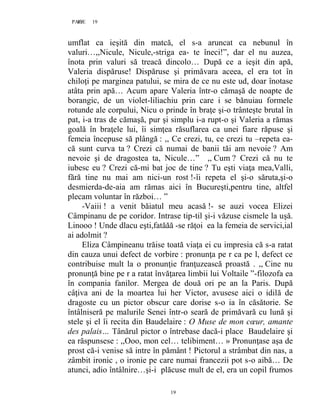 19PAGE 19
19
umflat ca ieşită din matcă, el s-a aruncat ca nebunul în
valuri…,,Nicule, Nicule,-striga ea- te îneci!”, dar el nu auzea,
înota prin valuri să treacă dincolo… După ce a ieşit din apă,
Valeria dispăruse! Dispăruse şi primăvara aceea, el era tot în
chiloţi pe marginea patului, se mira de ce nu este ud, doar înotase
atâta prin apă… Acum apare Valeria într-o cămaşă de noapte de
borangic, de un violet-liliachiu prin care i se bănuiau formele
rotunde ale corpului, Nicu o prinde în braţe şi-o trânteşte brutal în
pat, i-a tras de cămaşă, pur şi simplu i-a rupt-o şi Valeria a rămas
goală în braţele lui, îi simţea răsuflarea ca unei fiare răpuse şi
femeia începuse să plângă : ,, Ce crezi, tu, ce crezi tu –repeta ea-
că sunt curva ta ? Crezi că numai de banii tăi am nevoie ? Am
nevoie şi de dragostea ta, Nicule…” ,, Cum ? Crezi că nu te
iubesc eu ? Crezi că-mi bat joc de tine ? Tu eşti viaţa mea,Valli,
fără tine nu mai am nici-un rost !-îi repeta el şi-o săruta,şi-o
desmierda-de-aia am rămas aici în Bucureşti,pentru tine, altfel
plecam voluntar în război… ”
-Vaiii ! a venit băiatul meu acasă !- se auzi vocea Elizei
Câmpinanu de pe coridor. Intrase tip-til şi-i văzuse cismele la uşă.
Linooo ! Unde dlacu eşti,fatăăă -se răţoi ea la femeia de servici,ial
ai adolmit ?
Eliza Câmpineanu trăise toată viaţa ei cu impresia că s-a ratat
din cauza unui defect de vorbire : pronunţa pe r ca pe l, defect ce
contribuise mult la o pronunţie franţuzească proastă . ,, Cine nu
pronunţă bine pe r a ratat învăţarea limbii lui Voltaile ”-filozofa ea
în compania fanilor. Mergea de două ori pe an la Paris. După
câţiva ani de la moartea lui her Victor, avusese aici o idilă de
dragoste cu un pictor obscur care dorise s-o ia în căsătorie. Se
întâlniseră pe malurile Senei într-o seară de primăvară cu lună şi
stele şi el îi recita din Baudelaire : O Muse de mon cœur, amante
des palais… Tânărul pictor o întrebase dacă-i place Baudelaire şi
ea răspunsese : ,,Ooo, mon cel… telibiment… » Pronunţase aşa de
prost că-i venise să intre în pământ ! Pictorul a strâmbat din nas, a
zâmbit ironic , o ironie pe care numai francezii pot s-o aibă… De
atunci, adio întâlnire…şi-i plăcuse mult de el, era un copil frumos
 
