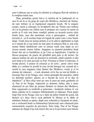 190PAGE 190
190
care-l mâncau sau se suiau în salcâmi şi culegeau flori de salcâm şi
le ronţăiau toată ziua.
Riţa, primăriţa, primi într-o zi telefon de la judeţeană că va
sosi în sat la ei un grup de copii din Moldova, muritori de foame,
de care trebuie să se îngrijească organele locale. Să le asigure
cazare, masă şi educaţie cu învăţătorii din sat. Prima care trebuia
să-i ia în primire era Adina care le propuse să-i cazeze la castel că
acolo ar fi cele mai bune condiţii; pentru ea această ocazie căzu
foarte bine, ieşa din anonimat, avea o preocupare , uitând de
trecutul ei , şi în acelaşi timp era legată de copiii care-i erau foarte
dragi. Toată ziua sta numai printre ei şi în câteva săptămâni se legă
ca o mamă de ei aşa încât nu mai putu să trăiască fără ei, toţi erau
numai băieţi năzdrăvani care se ţineau toată ziua după ea şi-i
ziceau mamă, mama Adina. Angajase cu ajutorul primăriei două
femei din sat ca bucătărese şi pe Lina ca îngrijitoare. Copiilor le
făcuse program, de joacă, de plimbări prin parc şi de lecturi. Îşi
aducea aminte de anii de practică la normală, căută caietele ei din
acel timp şi le citea poveşti cu Feţi- Frumoşi şi Ilene Cosânzene, îi
învăţa poezii, îi punea să citească şi să scrie. ; peste câtva timp
dădu şi o serbare la şcoală la care invită întregul sat, urmată de o
serată la care angajase nişte lăutari din Moldova, veniţi şi ei în
căutare de mâncare. ,, Lasă, doamnă, că le fac eu rost de hlebă- o
încuraja Nae al lui Neagu, care venise proaspăt din puşcărie, odată
cu deţinuţii politici- găsesc eu o bucată de ceva să le dau să
mănânce!” şi făcu afişe mari pe care le puse pe toate gardurile că
el, Nae al lui Neagu, împreună cu doamna Adina, dau o mare
chermeză în aer liber pe poiana fântânii cu lăutari din Moldova,
bine organizată cu tombolă şi petromax ; fondurile strânse le vor
dona copiilor să le cumpere îmbrăcăminte şi mâncare. Peste puţin
timp Nae al lui Neagu veni cu o lipie de pâine furată de acasă, luă
lăutarii şi-i duse într-o casă părăsită la Monea şi le dădu să
mănânce brânză cu pâine, după care coborâră şi începură să cânte,
era o orchestră bună cu balaoacheşi ferchezuiţi care cântaseră prin
restaurantele oraşelor de provincie. Între timp, Nae al lui Neagu
adunase pe lângă el pe toţi tinerii din sat şi le povestea cum intrase
 
