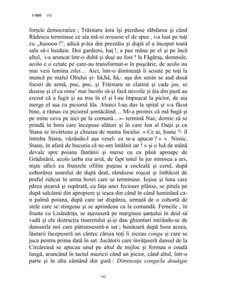 192PAGE 192
192
forţele democratice ; Trăistaru ăsta îşi pierduse răbdarea şi când
Rădescu terminase ce aia mă-si avusese el de spus , i-a luat pe toţi
cu ,,huoooo !”, adică p-ăia din prezidiu şi după el a început toată
sala să-i huiduie. Doi gardieni, haţ !, a pus mâna pe el şi pe încă
altul, i-a aruncat într-o dubă şi duşi au fost ! la Făgăraş, domnule,
acolo e o cetate pe care-au transformat-o în puşcărie, de acolo nu
mai vezi lumina zilei… Aici, într-o dimineaţă îi scoate pe toţi la
muncă pe malul Oltului şi- hâ,hâ, hâ,- aşa din senin se aud două
focuri de armă, poc, poc, şi Trăistaru se clatină şi cade jos, se
dusese şi el ca omu’ mai încolo să-şi facă nevoile şi ăia din pază au
crezut că a fugit şi au tras în el şi l-au împuşcat la picior, de aia
merge el aşa cu piciorul ăla. Atunci l-au dus la spital şi s-a făcut
bine, a rămas cu piciorul şontâcâind… Mi-a promis că mă bagă şi
pe mine ceva pe aici pe la comună…»- termină Nae, dornic să se
prindă în hora care începuse alături şi în care Ion al Oaţii şi cu
Stana se învârteau şi chiuiau de mama focului. « Ce ai, Ioane ?- îl
întreba Stana, văzându-l aşa vesel- ce te-a apucat ? » « Nimic,
Stano, în afară de bucuria că ne-am întâlnit iar ! » şi o luă de mână
devale spre poiana fântânii şi merse cu ea până aproape de
Grădinării, acolo iarba era arsă, de fapt totul în jur mirosea a ars,
nişte sălcii cu frunzele ofilite puţeau a cocleală şi cerul, după
coborârea soarelui de după deal, rămăsese roşcat şi îmbâcsit de
praful ridicat în urma horei care se terminase. Ieşise şi luna care
părea ştearsă şi supărată, ca faţa unei fecioare plânse, se pitula pe
după salcâmii din apropiere şi ieşea din când în când luminând ca-
n palmă poiana, după care iar dispărea, urmată de o cohortă de
stele care se stingeau şi se aprindeau ca la comandă. Femeile , în
frunte cu Lisăndriţa, se aşezaseră pe marginea şanţului în deal să
vadă şi ele distracţia tineretului şi-şi dau ghionturi mirându-se de
dansurile noi care pătrunseseră-n sat ; bunăoară după hora aceea,
lăutarii începuseră un cântec căruia toţi îi ziceau conga şi care se
juca pentru prima dată în sat. Jucătorii care învăţaseră dansul de la
Circăreasă se apucau unul pe altul de mijloc şi formau o coadă
lungă, aruncând în tactul muzicii când un picior, când altul, într-o
parte şi în alta cântând din gură : Dimineaţa conga/la douăşpe
 