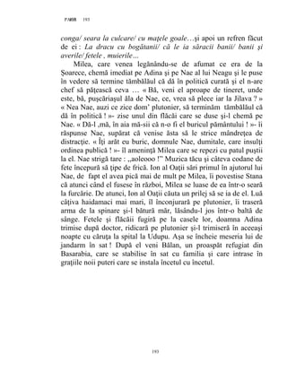 193PAGE 193
193
conga/ seara la culcare/ cu maţele goale…şi apoi un refren făcut
de ei : La dracu cu bogătanii/ că le ia săracii banii/ banii şi
averile/ fetele , muierile…
Milea, care venea legănându-se de afumat ce era de la
Șoarece, chemă imediat pe Adina şi pe Nae al lui Neagu şi le puse
în vedere să termine tămbălăul că dă în politică curată şi el n-are
chef să păţească ceva … « Bă, veni el aproape de tineret, unde
este, bă, puşcăriaşul ăla de Nae, ce, vrea să plece iar la Jilava ? »
« Nea Nae, auzi ce zice dom’ plutonier, să terminăm tămbălăul că
dă în politică ! »- zise unul din flăcăi care se duse şi-l chemă pe
Nae. « Dă-l ,mă, în aia mă-sii că n-o fi el buricul pământului ! »- îi
răspunse Nae, supărat că venise ăsta să le strice mândreţea de
distracţie. « Îţi arăt eu buric, domnule Nae, dumitale, care insulţi
ordinea publică ! »- îl ameninţă Milea care se repezi cu patul puştii
la el. Nae strigă tare : ,,aoleooo !” Muzica tăcu şi câteva codane de
fete începură să ţipe de frică. Ion al Oaţii sări primul în ajutorul lui
Nae, de fapt el avea pică mai de mult pe Milea, îi povestise Stana
că atunci când el fusese în război, Milea se luase de ea într-o seară
la furcărie. De atunci, Ion al Oaţii căuta un prilej să se ia de el. Luă
câţiva haidamaci mai mari, îl înconjurară pe plutonier, îi traseră
arma de la spinare şi-l bătură măr, lăsându-l jos într-o baltă de
sânge. Fetele şi flăcăii fugiră pe la casele lor, doamna Adina
trimise după doctor, ridicară pe plutonier şi-l trimiseră în aceeaşi
noapte cu căruţa la spital la Udupu. Aşa se încheie meseria lui de
jandarm în sat ! După el veni Bălan, un proaspăt refugiat din
Basarabia, care se stabilise în sat cu familia şi care intrase în
graţiile noii puteri care se instala încetul cu încetul.
 