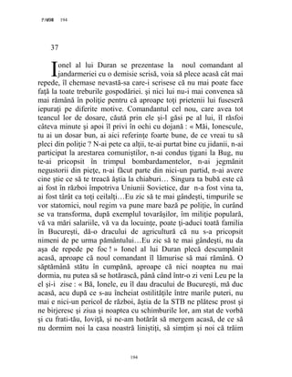194PAGE 194
194
37
onel al lui Duran se prezentase la noul comandant al
jandarmeriei cu o demisie scrisă, voia să plece acasă cât mai
repede, îl chemase nevastă-sa care-i scrisese că nu mai poate face
faţă la toate treburile gospodăriei. şi nici lui nu-i mai convenea să
mai rămână în poliţie pentru că aproape toţi prietenii lui fuseseră
iepuraţi pe diferite motive. Comandantul cel nou, care avea tot
teancul lor de dosare, căută prin ele şi-l găsi pe al lui, îl răsfoi
câteva minute şi apoi îl privi în ochi cu dojană : « Măi, Ionescule,
tu ai un dosar bun, ai aici referinţe foarte bune, de ce vreai tu să
pleci din poliţie ? N-ai pete ca alţii, te-ai purtat bine cu jidanii, n-ai
participat la arestarea comuniştilor, n-ai condus ţigani la Bug, nu
te-ai pricopsit în trimpul bombardamentelor, n-ai jegmănit
negustorii din pieţe, n-ai făcut parte din nici-un partid, n-ai avere
cine ştie ce să te treacă ăştia la chiaburi… Singura ta bubă este că
ai fost în război împotriva Uniunii Sovietice, dar n-a fost vina ta,
ai fost târât ca toţi ceilalţi…Eu zic să te mai gândeşti, timpurile se
vor statornici, noul regim va pune mare bază pe poliţie, în curând
se va transforma, după exemplul tovarăşilor, îm miliţie populară,
vă va mări salariile, vă va da locuinţe, poate ţi-aduci toată familia
în Bucureşti, dă-o dracului de agricultură că nu s-a pricopsit
nimeni de pe urma pământului…Eu zic să te mai gândeşti, nu da
aşa de repede pe foc ! » Ionel al lui Duran plecă descumpănit
acasă, aproape că noul comandant îl lămurise să mai rămână. O
săptămână stătu în cumpănă, aproape că nici noaptea nu mai
dormia, nu putea să se hotărască, până când într-o zi veni Leu pe la
el şi-i zise : « Bă, Ionele, eu îl dau dracului de Bucureşti, mă duc
acasă, acu după ce s-au încheiat ostilităţile între marile puteri, nu
mai e nici-un pericol de război, ăştia de la STB ne plătesc prost şi
ne birjeresc şi ziua şi noaptea cu schimburile lor, am stat de vorbă
şi cu frati-tău, Ioviţă, şi ne-am hotărât să mergem acasă, de ce să
nu dormim noi la casa noastră liniştiţi, să simţim şi noi că trăim
I
 