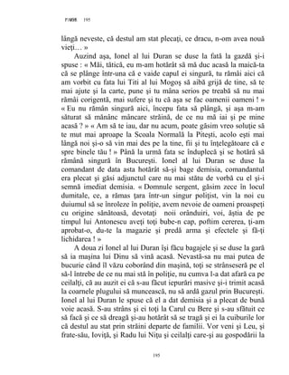 195PAGE 195
195
lângă neveste, că destul am stat plecaţi, ce dracu, n-om avea nouă
vieţi… »
Auzind aşa, Ionel al lui Duran se duse la fată la gazdă şi-i
spuse : « Măi, tătică, eu m-am hotărât să mă duc acasă la maică-ta
că se plânge într-una că e vaide capul ei singură, tu rămâi aici că
am vorbit cu fata lui Titi al lui Mogoş să aibă grijă de tine, să te
mai ajute şi la carte, pune şi tu mâna serios pe treabă să nu mai
rămâi corigentă, mai sufere şi tu că aşa se fac oamenii oameni ! »
« Eu nu rămân singură aici, începu fata să plângă, şi aşa m-am
săturat să mănânc mâncare străină, de ce nu mă iai şi pe mine
acasă ? » « Am să te iau, dar nu acum, poate găsim vreo soluţie să
te mut mai aproape la Scoala Normală la Piteşti, acolo eşti mai
lângă noi şi-o să vin mai des pe la tine, fii şi tu înţelegătoare că e
spre binele tău ! » Până la urmă fata se înduplecă şi se hotărâ să
rămână singură în Bucureşti. Ionel al lui Duran se duse la
comandant de data asta hotărât să-şi bage demisia, comandantul
era plecat şi găsi adjunctul care nu mai stătu de vorbă cu el şi-i
semnă imediat demisia. « Domnule sergent, găsim zece în locul
dumitale, ce, a rămas ţara într-un singur poliţist, vin la noi cu
duiumul să se înroleze în poliţie, avem nevoie de oameni proaspeţi
cu origine sănătoasă, devotaţi noii orânduiri, voi, ăştia de pe
timpul lui Antonescu aveţi toţi bube-n cap, poftim cererea, ţi-am
aprobat-o, du-te la magazie şi predă arma şi efectele şi fă-ţi
lichidarea ! »
A doua zi Ionel al lui Duran îşi făcu bagajele şi se duse la gară
să ia maşina lui Dinu să vină acasă. Nevastă-sa nu mai putea de
bucurie când îl văzu coborând din maşină, toţi se strânseseră pe el
să-l întrebe de ce nu mai stă în poliţie, nu cumva l-a dat afară ca pe
ceilalţi, că au auzit ei că s-au făcut iepurări masive şi-i trimit acasă
la coarnele plugului să muncească, nu să ardă gazul prin Bucureşti.
Ionel al lui Duran le spuse că el a dat demisia şi a plecat de bună
voie acasă. S-au strâns şi ei toţi la Carul cu Bere şi s-au sfătuit ce
să facă şi ce să dreagă şi-au hotărât să se tragă şi ei la cuiburile lor
că destul au stat prin străini departe de familii. Vor veni şi Leu, şi
frate-său, Ioviţă, şi Radu lui Niţu şi ceilalţi care-şi au gospodării la
 