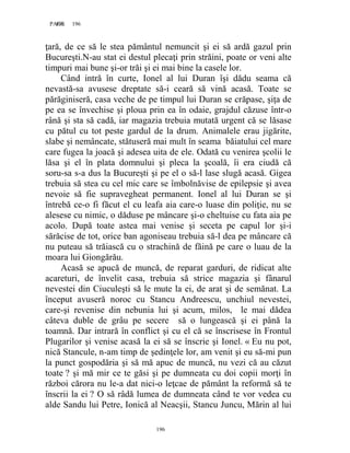 196PAGE 196
196
ţară, de ce să le stea pământul nemuncit şi ei să ardă gazul prin
Bucureşti.N-au stat ei destul plecaţi prin străini, poate or veni alte
timpuri mai bune şi-or trăi şi ei mai bine la casele lor.
Când intră în curte, Ionel al lui Duran îşi dădu seama că
nevastă-sa avusese dreptate să-i ceară să vină acasă. Toate se
părăginiseră, casa veche de pe timpul lui Duran se crăpase, şiţa de
pe ea se învechise şi ploua prin ea în odaie, grajdul căzuse într-o
rână şi sta să cadă, iar magazia trebuia mutată urgent că se lăsase
cu pătul cu tot peste gardul de la drum. Animalele erau jigărite,
slabe şi nemâncate, stătuseră mai mult în seama băiatului cel mare
care fugea la joacă şi adesea uita de ele. Odată cu venirea şcolii le
lăsa şi el în plata domnului şi pleca la şcoală, îi era ciudă că
soru-sa s-a dus la Bucureşti şi pe el o să-l lase slugă acasă. Gigea
trebuia să stea cu cel mic care se îmbolnăvise de epilepsie şi avea
nevoie să fie supravegheat permanent. Ionel al lui Duran se şi
întrebă ce-o fi făcut el cu leafa aia care-o luase din poliţie, nu se
alesese cu nimic, o dăduse pe mâncare şi-o cheltuise cu fata aia pe
acolo. După toate astea mai venise şi seceta pe capul lor şi-i
sărăcise de tot, orice ban agoniseau trebuia să-l dea pe mâncare că
nu puteau să trăiască cu o strachină de făină pe care o luau de la
moara lui Giongărău.
Acasă se apucă de muncă, de reparat garduri, de ridicat alte
acareturi, de învelit casa, trebuia să strice magazia şi fânarul
nevestei din Ciuculeşti să le mute la ei, de arat şi de semănat. La
început avuseră noroc cu Stancu Andreescu, unchiul nevestei,
care-şi revenise din nebunia lui şi acum, milos, le mai dădea
câteva duble de grâu pe secere să o lungească şi ei până la
toamnă. Dar intrară în conflict şi cu el că se înscrisese în Frontul
Plugarilor şi venise acasă la ei să se înscrie şi Ionel. « Eu nu pot,
nică Stancule, n-am timp de şedinţele lor, am venit şi eu să-mi pun
la punct gospodăria şi să mă apuc de muncă, nu vezi că au căzut
toate ? şi mă mir ce te găsi şi pe dumneata cu doi copii morţi în
război cărora nu le-a dat nici-o leţcae de pământ la reformă să te
înscrii la ei ? O să râdă lumea de dumneata când te vor vedea cu
alde Sandu lui Petre, Ionică al Neacşii, Stancu Juncu, Mărin al lui
 
