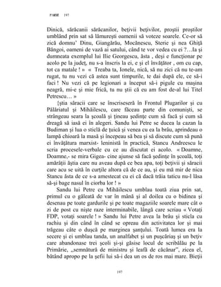197PAGE 197
197
Dinică, sărăcanii sărăcanilor, beţivii beţivilor, proştii proştilor
umblând prin sat să lămureşti oamenii să voteze soarele. Ce-or să
zică domnu’ Dinu, Giangărău, Mocănescu, Sterie şi nea Ghiţă
Băngoi, oameni de vază ai satului, când te vor vedea cu ei ?…Ia şi
dumneata exemplul lui Ilie Georgescu, ăsta , deşi e funcţionar pe
acolo pe la judeţ, nu s-a înscris la ei, e şi el învăţător , om cu cap,
tot ca matale ! » « Treaba ta, Ionele, nică, să nu zici că nu te-am
rugat, tu nu vezi că astea sunt timpurile, te dai după ele, ce să-i
faci ! Nu vezi că pe legionari a început să-i pigule cu maşina
neagră, mi-e şi mie frică, tu nu ştii că eu am fost de-al lui Titel
Petrescu… »
{ştia săracii care se înscriseseră în Frontul Plugarilor şi cu
Pălăriatul şi Mihăilescu, care făceau parte din comunişti, se
strângeau seara la şcoală şi ţineau şedinţe cum să facă şi cum să
dreagă să iasă ei în alegeri. Sandu lui Petre se ducea la cazan la
Budiman şi lua o sticlă de ţuică şi venea cu ea la brâu, aprindeau o
lampă chioară la masă şi începeau să bea şi să discute cum să pună
ei învăţătura marxist- leninistă în practică, Stancu Andreescu le
scria procesele-verbale cu ce au discutat ei acolo. « Doamne,
Doamne,- se mira Gigea- cine ajunse să facă şedinţe în şcoală, toţi
amărâţii ăştia care nu aveau după ce bea apa, toţi beţivii şi săracii
care acu se uită în curţile altora că de ce au, şi eu mă mir de nica
Stancu ăsta de ce s-a amestecat cu ei că dacă trăia taticu nu-l lăsa
să-şi bage nasul în ciorba lor ! »
Sandu lui Petre cu Mihăilescu umblau toată ziua prin sat,
primul cu o găleată de var în mână şi al doilea cu o bidinea şi
desenau pe toate gardurile şi pe toate magaziile soarele mare cât o
zi de post cu nişte raze interminabile, lângă care scriau « Votaţi
FDP, votaţi soarele ! » Sandu lui Petre avea la brâu şi sticla cu
rachiu şi din când în când se opreau din activitatea lor şi mai
trăgeau câte o duşcă pe marginea şanţului. Toată lumea era la
secere şi ei umblau tanda, un analfabet şi un puşcăriaş şi un beţiv
care abandonase trei şcoli şi-şi găsise locul de scribălău pe la
Primărie, ,,semnătură de ministru şi leafă de căcănar”, zicea el,
bătând apropo pe la şefii lui să-i dea un os de ros mai mare. Bieţii
 