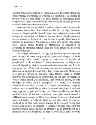 198PAGE 198
198
oameni prinseseră ciudă pe ei, toată lumea era la secere, strângeau
grâul poloagă cu poloagă şi-l băteau şi-l vânturau şi se duceau la
moară cu el să-l facă făină şi ei lăsau femeile să muncească până
se speteau şi seara veneu morţi de oboseală şi de băutură şi făceau
scandal că de ce n-au mâncare bună…
Întru-una din zile se zăriră la orizont câţiva nori şi nu mare le
fu mirarea oamenilor când văzură că din ei , ca nişte fantasme
uriaşe, se desprinseră la Cornul Caprei nori uriaşi care întunecară
câmpia şi ameninţau cu furtună sau cu piatră. După asemenea
secetă, ziceau ei, trebuie să vină furtuni şi piatră, Dumnezeu se
răzbună în continuare. Majoritatea plecară spre sat de frica urgiei
care venea, numai băiatul lui Mihăilescu cu nevastă-sa se
ascunseră la marginea satului lângă un tufan căruia toţi îi ziceau
tufanul cu icoana…
Din dunga orizontului, un zig-zag luminos aprinse zarea şi
norii începură să verse potop de ploaie peste toată câmpia. ,,E bună
ploaia când vine curată, ziceau ei, mai ales că trebuie să
pregătească recoltele viitoare !”. Dar ca un blestem, un fulger ca o
enormă săgeată se lăsă pe tulpina tufanului cu pricina şi-i lovi în
plin pe cei doi . Peste câteva minute sosiseră şi ciobanii cu oile şi
dăduseră de ei trăsniţi ; unul din ei fugi repede acasă la Mihăilescu
şi o găsi pe nevastă-sa mulgând vaca. Băiatul strigă la poartă
disperat, era făcut leoarcă şi tremura tot, nu ştia cum să înceapă şi
ce să-i spună femeii. ,,Ce-ai, maică, veni femeia la poartă, cu oala
de lapte în mână, ce s-a întâmplat?” « A murit, avu puterea
ciobanul să mai zică, trăzniţi ! » “Lasă-i Dumnezeului, c-aşa le
trebuie, eu cu copiii ăia ne dăm de ceasul morţii şi ei pictează
soarele pe pereţi prin sat!” « Nu, ţaţă, Lino, nea Ilie cu tanti Dora
au fost trăzniţi la tufanul cu icoana, i-am găsit morţi acolo ! »
« Băiatul meu, maică, cu Dora ? »- rămase femeia perplexă când
auzi, scăpându-i şi oala de lapte pe jos din mână de emoţie.
Neştiind ce să mai facă, femeia începu să se jelească, fugea prin
ploaie către islaz şi se jumulea : « Aoleooo, băiatul meu, veni din
război să moară acasă, ce-ai avut, Doamne, cu el, Doamneeee, că-i
spuneam eu ăstuia bătrânuuu să stea la locul lui că ăştia lucrează
 