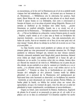 199PAGE 199
199
cu necuratuuu, şi în loc să-l ia Dumnezeu pe el că m-a amărât toată
viaţaaa îmi luă mândreţea de băiat… că tocmai acu se însurase şi
el, Doamneee… » Mihăilescu era la cârciuma lui şoarice, beat
mort, făcut bleau de var, aştepta să stea ploaia să se ducă acasă.
Când îi spuse Ioana ce s-a întâmplat, mai ceru o cincizeacă şi
începu să înjure, ce ei nu ştiau că pomii atrag fulgerele, făcuse şi el
armata şi războiul şi nu învăţase nici atâta lucru, ,,aceste
fenomene se explică ştiinţific, Ioană, nu e ce ziceţi voi că e
poruncă de la Dumnezeu…” Învăţătura marxist- leninistă ne învaţă
că… « Fiţi-ar învăţătura ta a dracului, venise femeia peste el, auziţi
, fraţilor, copiii morţi şi el o ţine una şi bună cu învăţătura lui
marxist- leninistă… ce-o mai fi şi aia… hai, mă, nenorocitule, să-i
luăm de acolo, bea-te-ar moartea să te bea că nu mai poţi nici să
mai mergi ! Ioană, dă-ne tu căruţa ta cu boii că n-avem cu ce-i lua
şi ţi-om plăti…»
La faţa locului sosise noul jandarm şi-i păzea să nu-i ridice
nimeni până nu vine procurorul să constate moartea lor. Pe lângă
jandarm se stânsese întregul sat, nimeni nu mai văzuse oameni
trăzniţi, căzuseră amândoi unul lângă altul, parcă dormiau, băiatul
avea mâna pe după ceafa fetei, probabil că o luase de gât şi
rămăsese cu ea acolo. La sosirea celor doi cu căruţa, lumea tăcu
şi-i făcură loc maică-sii să vină la ei. Mihăilescu nu se putu da jos
din căruţă, sta pe carâmb şi se uita la oameni şi-i întreba ce e cu ei
acolo, ,,v-a chemat cineva, măăă, ce-ce v-aţi strâns aici-ci ca la
ursssâââ ?…” Femeia se duse la ei închinându-se şi-i sărută şi
începu să-i mângâie şi să-i jelească. Lumea toată îşi dădea
ghionturi că e poruncă de la Dumnezeu să-l pedepsească pe
beţivanul ăsta care lucrează cu deavolul, cu învăţătura lui marxist
–leninistă, şi care desenează cai verzi pe pereţi; Perniu Sfântu, cu
barba până la burtă, cu biblia lui soiasă citea un verset din
apocalipsă, că aşa e la vremuri de apoi, vine foc din cer şi arde tot
pământul şi toate vieţuitoarele, cuvântătoare şi necuvântătoare…
Gigea cu Ionel, care seceraseră la Stancu Andreescu, fugiseră
de ploaie la el acasă şi se puseseră cu gura pe el, că vede el ce
păţesc cei ce se dau cu comuniştii? Că moartea copiilor lui acolo
 