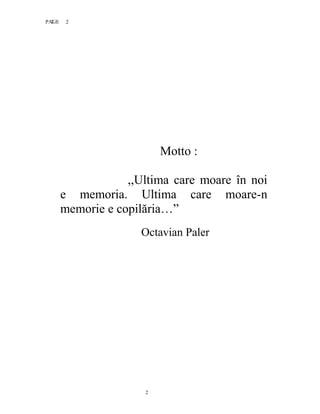 2PAGE 2
2
Motto :
,,Ultima care moare în noi
e memoria. Ultima care moare-n
memorie e copilăria…”
Octavian Paler
 