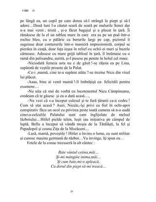 20PAGE 20
20
pe lângă ea, un copil pe care dorea să-l strângă la piept şi să-l
adore…Două luni l-a căutat seară de seară pe malurile Senei dar
n-a mai venit ; tristă , şi-a făcut bagajul şi a plecat în ţară. Îi
rămăsese de la el un tablou mare în care era ea pe un pod într-o
rochie bleo, cu o pălărie cu borurile largi pe cap, pictorul îi
sugerase doar contururile într-o manieră impresionistă, corpul se
pierdea în ceaţă, doar faţa ieşea în relief cu ochii ei mari şi buzele
cărnoase. Adusese cu mare grijă tabloul în ţară, îl înrămase cu o
ramă din palisandru, aurită, şi-l pusese pe perete în holul cel mare.
-Niciodată femeia asta nu e de găsit !-se răţoia ea pe Lina,
supărată de veştile proaste de la Palat.
-Ce-i ,mamă, cine te-a supărat atâta ?-se trezise Nicu din visul
lui plăcut.
-Aaaa, bine ai venit mamă !-îl îmbrăţişă ea- felicităli pentru
examene…
-Nu uita că stai de vorbă cu locotenentul Nicu Câmpineanu,
credeam că te găsesc şi eu o dată acasă…,
-Nu vezi că s-a început culesul şi te fură ţăranii ca-n codru !
Cum să stai acasă ? Auzi, Nicule,-îşi privi ea fiul în ochi-apoi
conspirativ făcu un ocol cu privirea peste toată camera să n-o audă
cineva-celculile Palatului sunt cam înglijolate de melsul
lăzboiului…Hitlel pielde telen, luşii iau iniţiativa pe câmpul de
luptă, Bellu a început să vândă moşia de la Tătălăşti, la fel şi
Papadopol şi coana Ziţa de la Mozăceni…
-Lasă, mamă, poveştile ! Hitler a învins o lume, eu sunt militar
şi cunosc maşina germană de război…Va invinge, îţi spun eu…
Fetele de la conac trecuseră la alt cântec :
Bate vântul cetina,măi…
Şi-mi mângâie inima,măi…
Şi cum bate,mi-o apleacă,
Ca dorul din piept să-mi treacă…
 