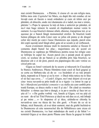 201PAGE 201
201
mai există Dumnezeu. « Părinte, îi zisese el- eu am religia mea,
biblia mea este Capitalul lui Marx, eu după ăla mă conduc că ne
învaţă cum să facem o nouă orânduire şi cum să trăim aici pe
pământ, că dincolo, unde zici dumneata că e iadul, nu mai e nimic,
părinte ! » Popa le spusese la toţi că ăsta e anticrist pe pământ, să
nu-l mai bage nimeni în seamă că răspândeşte numai venin în
oameni. La uşa bisericii rămase afară, obosise, transpirase tot, şi se
aşezase pe o bancă lângă monumentul eroilor. În biserică toată
lumea plângea de mila Linei care se jelea cât putea şi de dragul
celor doi morţi pe care-i luase Dumnezeu aşa repede, parcă erau
doi copii aşezaţi unul lângă altul, gata să se scoale şi să vorbească.
Acest eveniment rămase mult în memoria satului şi fiecare îl
comenta după bunul lui plac ; majoritatea era de acord că
Dumnezeu se supărase pe Mihăilescu pentru noua lui religie care
se înfiripa în capul lui. Acum parcă era o paiaţă pusă să sperie
ciori, se sculase de pe bancă şi se plimba prin faţa bisericii, se
deşirase cât o zi de post, parcă era papainogea ăla care venise cu
circul prin sat.
Gigea cu Ionel veniseră de la secere şi trăseseră în Ciuculeşti
la Stancu Andreescu. Păuna frământa nişte cocă să facă gogoşi şi
se certa cu bărbatu-său că de ce s-a încârduit el cu toţi proştii
ăştia, nepoată-sa îl luase şi ea la rost : « Dacă trăia taticu nu te lăsa
el să faci aşa ceva…” « Lasă-l ,Gigeo, nu-l mai dojeni că n-ai pe
cine- trecu nevastă-sa prin tindă să ia o tigaie- i-a intrat în cap şi
lui « Manifestul partidului comunist » cu stafia aia care umblă prin
toată Europa, ce dracu stafie o mai fi şi aia ! De când cu moartea
băieţilor a rămas aşa într-o dungă, o ia pe-o ureche şi face tot ce
ştie el ! » « De geaba vorbiţi voi, Ionele şi Gigeo, voi nu ştiţi că
eu sunt de-al lui Titel Petrescu şi dacă nu mă dau cu ei, mă înhaţă
şi pe mine … »- le răspunse el şi tăcu, uitându-se chiorâş la
nevastă-sa care nu tăcea de loc din gură. « N-are de ce să te
înhaţe, nică Stancule, că n-ai tăiat oameni, mai de grabă închină-te
la Dumnezeu că uite nenorocitul ăla de Mihăilescu care zicea că
nu există Dumnezeu, i-a luat mândreţea de noră şi de băiat ! »-
termină Gigea şi se duse peste Păuna care făcea la gogoşi în tindă
 