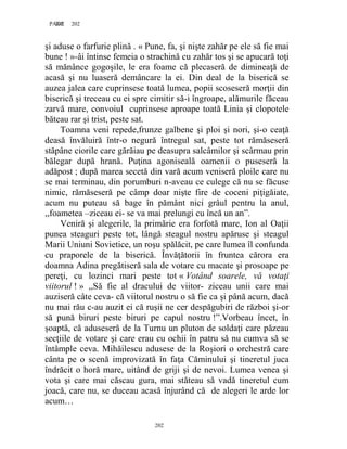202PAGE 202
202
şi aduse o farfurie plină . « Pune, fa, şi nişte zahăr pe ele să fie mai
bune ! »-âi întinse femeia o strachină cu zahăr tos şi se apucară toţi
să mănânce gogoşile, le era foame că plecaseră de dimineaţă de
acasă şi nu luaseră demâncare la ei. Din deal de la biserică se
auzea jalea care cuprinsese toată lumea, popii scoseseră morţii din
biserică şi treceau cu ei spre cimitir să-i îngroape, alămurile făceau
zarvă mare, convoiul cuprinsese aproape toată Linia şi clopotele
băteau rar şi trist, peste sat.
Toamna veni repede,frunze galbene şi ploi şi nori, şi-o ceaţă
deasă învăluiră într-o negură întregul sat, peste tot rămăseseră
stăpâne ciorile care gărăiau pe deasupra salcâmilor şi scârmau prin
bălegar după hrană. Puţina agoniseală oamenii o puseseră la
adăpost ; după marea secetă din vară acum veniseră ploile care nu
se mai terminau, din porumburi n-aveau ce culege că nu se făcuse
nimic, rămăseseră pe câmp doar nişte fire de coceni piţigăiate,
acum nu puteau să bage în pământ nici grâul pentru la anul,
,,foametea –ziceau ei- se va mai prelungi cu încă un an”.
Veniră şi alegerile, la primărie era forfotă mare, Ion al Oaţii
punea steaguri peste tot, lângă steagul nostru apăruse şi steagul
Marii Uniuni Sovietice, un roşu spălăcit, pe care lumea îl confunda
cu praporele de la biserică. Învăţătorii în fruntea cărora era
doamna Adina pregătiseră sala de votare cu macate şi prosoape pe
pereţi, cu lozinci mari peste tot « Votând soarele, vă votaţi
viitorul ! » ,,Să fie al dracului de viitor- ziceau unii care mai
auziseră câte ceva- că viitorul nostru o să fie ca şi până acum, dacă
nu mai rău c-au auzit ei că ruşii ne cer despăgubiri de război şi-or
să pună biruri peste biruri pe capul nostru !”.Vorbeau încet, în
şoaptă, că aduseseră de la Turnu un pluton de soldaţi care păzeau
secţiile de votare şi care erau cu ochii în patru să nu cumva să se
întâmple ceva. Mihăilescu adusese de la Roşiori o orchestră care
cânta pe o scenă improvizată în faţa Căminului şi tineretul juca
îndrăcit o horă mare, uitând de griji şi de nevoi. Lumea venea şi
vota şi care mai căscau gura, mai stăteau să vadă tineretul cum
joacă, care nu, se duceau acasă înjurând că de alegeri le arde lor
acum…
 