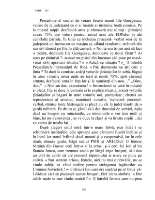 203PAGE 203
203
Preşedinte al secţiei de votare fusese numit Ilie Georgescu,
venise de la judeţeană cu o zi înainte şi instruise toată comisia. Pe
la miezul nopţii desfăcură urna şi rămaseră toţi uimiţi : ţărăniştii
aveau 75% din voturi pentru, restul erau ale FDPului şi ale
celorlalte partide. În timp ce încheiau procesul- verbal sosi de la
judeţeană un instructor cu maşina şi, aflând rezultatul, strâmbă din
nas şi-l chemă pe Ilie în altă cameră. « Noi te-am trimis aici să faci
o treabă, domnule Ilie Georgescu, dumneata ce ne-ai făcut ? Ai
scos pe ţărănişti ?- scoase un pistol din buzunar şi-l puse pe masă-
vreai să-ţi agravezi situaţia ? » « Adică ce situaţie ? »_ îl întrebă
Preşedintele, tremurând de frică. « Păi, dumneata nu ştii care e
linia ? Te duci la comisie, ardeţi voturile ţărăniştilor în sobă, băgaţi
în urne voturile astea unde au ieşit ai noştri 75%, apoi chemaţi
armata, desfaceţi urna în faţa lor şi le număraţi din nou…” ,,Bine,
dar..” « Nici-un dar, executarea ! » Instructorul se urcă în maşină
şi plecă, Ilie se duse la comisie şi le explică situaţia, arseră voturile
ţărăniştilor şi băgară în urne voturile noi, ştampilate ; chemă un
reprezentant al armatei, numărară voturile, încheiară procesul-
verbal, strânse toate hârţoagele şi plecă cu ele la judeţ însoţit de o
gardă militară. Pe drum se gândi să-l dea dracului de servici, ăştia
dacă au început cu minciunile, cu minciunile o vor ţine mult şi
bine, lui nu-i convenea , se va duce la clasă şi va învăţa copiii…âşi
va vedea de treaba lui…
După alegeri satul intră într-o mare febră, mai întâi i se
schimbară instituţiile, cele aproape şase cârciumi fuseră închise şi
în locul lor statul înfiinţă două maturi şi o cooperativă, iar în cele
două, rămase goale, băgă sediul PMR şi ARLUSul. O femeie
bătrână din Bucov veni într-o zi la arlus şi-i ceru lui Ion al lui
Stancu Juncu, care tremura acolo pe lângă nişte broşuri, să-i dea
un chil de zahăr că are pomană răposatului şi n-are ce pune pe
colivă. « Noi suntem arlosu, femeie, aici nu mai e prăvălie, nu se
vinde zahăr, se vând timbre pentru strângerea legăturilor cu
Uniunea Sovietică ! »- o lămuri Ion care era supărat pe al Oaţii că-
l dăduse aici să păzească aceste broşuri, fără nicio simbrie. « Dar
zahăr unde se mai vinde, maică ? »- îl întrebă femeia care nu prea
 