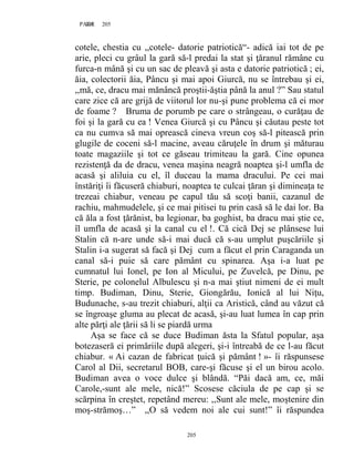 205PAGE 205
205
cotele, chestia cu ,,cotele- datorie patriotică“- adică iai tot de pe
arie, pleci cu grâul la gară să-l predai la stat şi ţăranul rămâne cu
furca-n mână şi cu un sac de pleavă şi asta e datorie patriotică ; ei,
ăia, colectorii ăia, Pâncu şi mai apoi Giurcă, nu se întrebau şi ei,
,,mă, ce, dracu mai mănâncă proştii-ăştia până la anul ?” Sau statul
care zice că are grijă de viitorul lor nu-şi pune problema că ei mor
de foame ? Bruma de porumb pe care o strângeau, o curăţau de
foi şi la gară cu ea ! Venea Giurcă şi cu Pâncu şi căutau peste tot
ca nu cumva să mai oprească cineva vreun coş să-l pitească prin
glugile de coceni să-l macine, aveau căruţele în drum şi măturau
toate magaziile şi tot ce găseau trimiteau la gară. Cine opunea
rezistenţă da de dracu, venea maşina neagră noaptea şi-l umfla de
acasă şi aliluia cu el, îl duceau la mama dracului. Pe cei mai
înstăriţi îi făcuseră chiaburi, noaptea te culcai ţăran şi dimineaţa te
trezeai chiabur, veneau pe capul tău să scoţi banii, cazanul de
rachiu, mahmudelele, şi ce mai pitisei tu prin casă să le dai lor. Ba
că ăla a fost ţărănist, ba legionar, ba goghist, ba dracu mai ştie ce,
îl umfla de acasă şi la canal cu el !. Că cică Dej se plânsese lui
Stalin că n-are unde să-i mai ducă că s-au umplut puşcăriile şi
Stalin i-a sugerat să facă şi Dej cum a făcut el prin Caraganda un
canal să-i puie să care pământ cu spinarea. Aşa i-a luat pe
cumnatul lui Ionel, pe Ion al Micului, pe Zuvelcă, pe Dinu, pe
Sterie, pe colonelul Albulescu şi n-a mai ştiut nimeni de ei mult
timp. Budiman, Dinu, Sterie, Giongărău, Ionică al lui Niţu,
Budunache, s-au trezit chiaburi, alţii ca Aristică, când au văzut că
se îngroaşe gluma au plecat de acasă, şi-au luat lumea în cap prin
alte părţi ale ţării să li se piardă urma
Aşa se face că se duce Budiman ăsta la Sfatul popular, aşa
botezaseră ei primăriile după alegeri, şi-i întreabă de ce l-au făcut
chiabur. « Ai cazan de fabricat ţuică şi pământ ! »- îi răspunsese
Carol al Dii, secretarul BOB, care-şi făcuse şi el un birou acolo.
Budiman avea o voce dulce şi blândă. “Păi dacă am, ce, măi
Carole,-sunt ale mele, nică!” Scosese căciula de pe cap şi se
scărpina în creştet, repetând mereu: ,,Sunt ale mele, moştenire din
moş-strămoş…” ,,O să vedem noi ale cui sunt!” îi răspundea
 