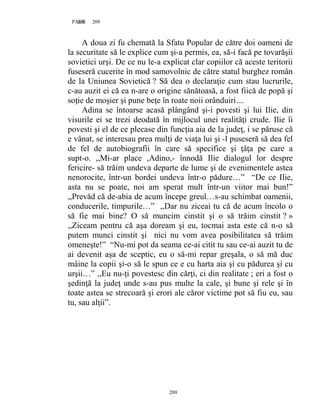 209PAGE 209
209
A doua zi fu chemată la Sfatu Popular de către doi oameni de
la securitate să le explice cum şi-a permis, ea, să-i facă pe tovarăşii
sovietici urşi. De ce nu le-a explicat clar copiilor că aceste teritorii
fuseseră cucerite în mod samovolnic de către statul burghez român
de la Uniunea Sovietică ? Să dea o declaraţie cum stau lucrurile,
c-au auzit ei că ea n-are o origine sănătoasă, a fost fiică de popă şi
soţie de moşier şi pune beţe în roate noii orânduiri…
Adina se întoarse acasă plângând şi-i povesti şi lui Ilie, din
visurile ei se trezi deodată în mijlocul unei realităţi crude. Ilie îi
povesti şi el de ce plecase din funcţia aia de la judeţ, i se păruse că
e vânat, se interesau prea mulţi de viaţa lui şi -l puseseră să dea fel
de fel de autobiografii în care să specifice şi ţâţa pe care a
supt-o. ,,Mi-ar place ,Adino,- înnodă Ilie dialogul lor despre
fericire- să trăim undeva departe de lume şi de evenimentele astea
nenorocite, într-un bordei undeva într-o pădure…” “De ce Ilie,
asta nu se poate, noi am sperat mult într-un viitor mai bun!”
,,Prevăd că de-abia de acum începe greul…s-au schimbat oamenii,
conducerile, timpurile…” ,,Dar nu ziceai tu că de acum încolo o
să fie mai bine? O să muncim cinstit şi o să trăim cinstit ? »
,,Ziceam pentru că aşa doream şi eu, tocmai asta este că n-o să
putem munci cinstit şi nici nu vom avea posibilitatea să trăim
omeneşte!” “Nu-mi pot da seama ce-ai citit tu sau ce-ai auzit tu de
ai devenit aşa de sceptic, eu o să-mi repar greşala, o să mă duc
mâine la copii şi-o să le spun ce e cu harta aia şi cu pădurea şi cu
urşii…” ,,Eu nu-ţi povestesc din cărţi, ci din realitate ; eri a fost o
şedinţă la judeţ unde s-au pus multe la cale, şi bune şi rele şi în
toate astea se strecoară şi erori ale căror victime pot să fiu eu, sau
tu, sau alţii”.
 