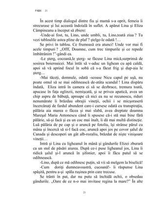 21PAGE 21
21
În acest timp dialogul dintre fiu şi mamă s-a oprit, femeia îi
strecurase şi lui această îndoială în suflet. A apărut Lina şi Eliza
Câmpineanu a început să zbiere:
-Unde-ai fost, tu, Lino, unde umbli, tu, Lino,toată ziua ? Tu
vezi tabloulile astea pline de plaf ? ştelge-le odată !…
Se privi în tablou. Ce frumoasă era atunci! Unde vor mai fi
acele timpuri ? ,,Offf, Doamne, cum trec timpurile şi ce repede
îmbătrânim !”-gândi ea.
-Le şterg, cocoană,le şterg- se făcuse Lina mică,surprinsă de
sosirea boieroaicei. Mai întăi să v-aduc un lighean cu apă caldă,
apoi să vă aprind focul în sobă că s-a făcut frig şi dup-aia le
şterg…
-Mai tăceţi, domnule, odată -scoase Nicu capul pe uşă, nu
poate omul să se mai odihnească de-atâta scandal ! Lina dispăru
îndată, Eliza intră în camera ei să se dezbrace, tremura toată,
apucase în faţa oglinzii, nemişcată, şi se privea apatică, avea un
chip aspru de băbuţă, aproape că nici ea nu se recunoscu, riduri
nenumărate îi brăzdau obrajii vineţii, ochii i se micşoraseră
încercănaţi de fardul abundent care-i cursese odată cu transpiraţia,
pălăria aia marea o făcea şi mai slabă, avea dreptate doamna
Mareşal Maria Antonescu când îi spusese că-i stă mai bine fără
pălărie, să-şi facă şi ea un coc mai înalt, îi dă mai multă distincţie.
Luă pălăria de pe cap şi o aruncă pe fotoliu, îşi strânse părul cu
mâna şi încercă să si-l facă coc, aruncă apoi jos pe covor şalul de
Canada şi descoperi un gât alb-rozaliu, brăzdat de nişte vinişoare
vineţii…
Intră şi Lina cu ligheanul în mână şi gândurile Elizei zburară
ca un stol de păsări aiurea. După ce-i puse ligheanul jos, Lina îi
ridică şalul şi-l aruncă în şifonier, apoi îi făcu patul să se
odihnească.
-Lino, după ce mă odihnesc puţin, să vii să melgem la biselică!
-Cum doriţi dumneavoastră, cucoană!- îi răspunse Lina
spăşită, pentru a-şi spăla ruşinea prin care trecuse.
Se trânti în pat, dar nu putu să închidă ochii, o obsedau
gândurile. ,,Oare de ce n-o mai invitase regina la mare?” În alte
 