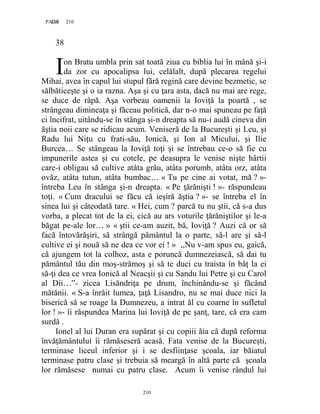 210PAGE 210
210
38
on Bratu umbla prin sat toată ziua cu biblia lui în mână şi-i
da zor cu apocalipsa lui, celălalt, după plecarea regelui
Mihai, avea în capul lui stupul fără regină care devine bezmetic, se
sălbăticeşte şi o ia razna. Aşa şi cu ţara asta, dacă nu mai are rege,
se duce de râpă. Aşa vorbeau oamenii la Ioviţă la poartă , se
strângeau dimineaţa şi făceau politică, dar n-o mai spuneau pe faţă
ci încifrat, uitându-se în stânga şi-n dreapta să nu-i audă cineva din
ăştia noii care se ridicau acum. Veniseră de la Bucureşti şi Leu, şi
Radu lui Niţu cu frati-său, Ionică, şi Ion al Micului, şi Ilie
Burcea… Se stângeau la Ioviţă toţi şi se întrebau ce-o să fie cu
impunerile astea şi cu cotele, pe deasupra le venise nişte hârtii
care-i obligau să cultive atâta grâu, atâta porumb, atâta orz, atâta
ovăz, atâta tutun, atâta bumbac… « Tu pe cine ai votat, mă ? »-
întreba Leu în stânga şi-n dreapta. « Pe ţărănişti ! »- răspundeau
toţi. « Cum dracului se făcu că ieşiră ăştia ? »- se întreba el în
sinea lui şi câteodată tare. « Hei, cum ? parcă tu nu ştii, că s-a dus
vorba, a plecat tot de la ei, cică au ars voturile ţărăniştilor şi le-a
băgat pe-ale lor… » « ştii ce-am auzit, bă, Ioviţă ? Auzi că or să
facă întovărăşiri, să strângă pământul la o parte, să-l are şi să-l
cultive ei şi nouă să ne dea ce vor ei ! » ,,Nu v-am spus eu, gaică,
că ajungem tot la colhoz, asta e poruncă dumnezeiască, să dai tu
pământul tău din moş-strămoş şi să te duci cu traista în băţ la ei
să-ţi dea ce vrea Ionică al Neacşii şi cu Sandu lui Petre şi cu Carol
al Dii…”- zicea Lisăndriţa pe drum, închinându-se şi făcând
mătănii. « S-a înrăit lumea, ţaţă Lisandro, nu se mai duce nici la
biserică să se roage la Dumnezeu, a intrat ăl cu coarne în sufletul
lor ! »- îi răspundea Marina lui Ioviţă de pe şanţ, tare, că era cam
surdă .
Ionel al lui Duran era supărat şi cu copiii ăia că după reforma
învăţământului îi rămăseseră acasă. Fata venise de la Bucureşti,
terminase liceul inferior şi i se desfiinţase şcoala, iar băiatul
terminase patru clase şi trebuia să meargă în altă parte că şcoala
lor rămăsese numai cu patru clase. Acum îi venise rândul lui
I
 