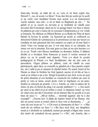 211PAGE 211
211
frate-său, Ioviţă, să râdă de el, ce voia el să facă copiii ăia,
filozofi ?,, na, că acum i-a făcut ! S-au dus boi pe acolo pe la şcoli
şi au venit vaci încălţate !Acum stau acasă, n-o să nimerească
vacile satului, sau oile…o să se bată cu Baghiară pe ele…” Se
gândi el şi se socoti cu nevasta şi se hotărâră să vândă casa
nevestei din Ciuculeşti, dacă nu le va ajunge banii vor face o tăiere
în pădurea pe care o luase de la cocoana Câmpineanca şi vor vinde
şi lemnele. Se sfătiuse cu Mitică Brotac şi cu Radu lui Niţu să ducă
băieţii la Izvoru la şcoală. {ia fuseseră pe acolo şi vorbiseră cu
directorul Găină să-i primească şi le promisese că mai are locuri cu
condiţia să mai găsească doi trei oameni cu copii ca să mai facă o
clasă. Vara vor merge pe jos, îi vor mai duce ei cu căruţele, iar
iarna vor sta la internat. Era mai greu cu fata că nu ştia încotro s-o
ia cu ea. Toată vara făcuse meditaţie cu doamna Adina, îi dăduse
dictări şi o învăţase bine franceza şi acum îi venise sorocul să
plece cu ea la şcoală mai departe. Voia s-o ducă la şcoala
pedagogică la Piteşti s-o facă învăţătoare, dar nu ştia cum să
procedeze. Gigea plânse ce plânse, cum să vândă ea casa
părintească, apoi tăcu, se consolă cu gândul că o face pentru copiii
lor, să-i vadă şi pe ei oameni în rândul lumii. Pe seară, Ionel al lui
Duran se duse la fierăria lui Jică |iganul, auzise el că ăla ar lua o
casă şi ar reface-o pe a lui. Strigă la poartă şi ieşi Jică, avea un şorţ
de piele dinainte şi era încălţat cu veşnicele lui ciubote pe care le
purta şi vara şi iarna, acum peste vară se îngrăşase ca un porc,
deabia se strecura pe poartă. « Ce e, Ionele, ce vânt te-aduce pe la
mine că ştiu că fierul de plug l-ai ascuţit alaltăieri ? » « Am auzit
pe unul şi pe altul că ţi-ar trebui o casă- îi răspunse Ionel- aş vrea
să vând casa aia din Ciuculeşti că-mi pleacă fata la şcoală şi n-am
bani de taxe ! » ,,Mi-ar trebui…- mormăi ţiganul- dar tu o dai
scumpă!” ,,Facem noi- îi dădu de înţeles Ionel al lui Duran- îmi
dai un acont acum şi restul când oi face rost şi dumneata…” ,,şi
cam cât ceri tu pe ea ? » « Cât crezi şi dumneata că face ! » « Mai
mult de un milion nu face ! » « Ba face nică Jică, are tâmplărie
nouă şi e tăvănită cu scândură, numai pe prispă a băgat tata- socru
doi metri de scândură de-aia groasa ! » « Da’, mă ,Ionele, dar e
 