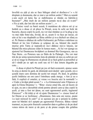 212PAGE 212
212
învelită cu şiţă şi aia se face bălegar când oi desface-o ! » « Ai
dreptate şi dumneata, dar ce mai e un milion astăzi ? Mai cu seamă
c-am auzit că ăştia fac şi stabilizarea şi rămân cu hârtiile-n
buzunar!” ,,Mai mult de un milion jumate nu-ţi dau că n-am!”
« Fie şi atât, dar îmi dai un milion acum !… »
Venise vesel cu banii acasă, îi numărase de câteva ori şi se
hotărâ ca a doua zi să plece la Piteşti, avea în ochi un licăr de
bucurie, ducea copiii la şcoli, nu vor mai rămâne ca ei la plug şi nu
va mai râde frate-său, Ioviţă, de ei, acum îi va face pe necaz, că
uite ai lui s-au răspândit ca făina orbilor şi n-a cheltuit un sfanţ cu
ei. Pe Stanca o dăduse de suflet Gulinoaiei, pe Polina o măritase cu
Mitică al lui Ion Ciobanu şi scăpase de ea, băiatul ăla marili
murise prin Tatra şi nepoată-sii nu-i dăduse nici-o leţcaie, iar
băiatul ăla micu plecase zidar în lumea mare…Ai lui vor ajunge cu
ajutorul lui Dumnezeu învăţători ca domnul Ilie Georgescu, sau ca
Nae Steru…ca Penescu sau ca Dalu de la Palangă…Nu vor mai
trăi de pe urma nenorocitului ăsta de pământ să stea cu ochii pe cer
şi să se roage la Dumnezeu să plouă să se facă grâul şi porumbul şi
să-l vândă pe ce apă nu cură sau să li-l dea ăstura degeaba pe
cote…
A doua zi plecă la Piteşti pe jos să facă economii, ajunse seara
în oraş şi dormi în gară, de dimineţă urcă dealul spre şcoală, era o
şcoală mare care domina de acolo tot oraşul. Pe deal, în grădina
şcolii întâlnise un om care-l întrebase unde merge. « Am şi eu o
fată, îi explică el omului, şi vreau s-o înscriu aici la normală ! »
« Unde a învăţat până acum ? » « La Gimnazuiul unic Filipescu şi
apoi la Elena Doamna ! » “Bine- zisese omul ăla, am să încerc să
te ajut, eu am o deosebită stimă pentru ţăranii care-şi dau copiii la
şcoli, şi tata a fost tot ţăran, eu sunt agronomul şcolii, inginerul
Florescu!” « Să trăiţi şi să vă ajute Dumnezeu ! »- zisese Ionel al
lui Duran şi se închinase: ,,Doamneee, fata asta are noroc, poate
i-a ieşit norocul în cale!” şi se aşezase jos pe o poiană la umbra
unor tei bătrâni să-l aştepte pe agronomul Florescu. Bătea vântul
toamnei, se juca prin frunzele castanilor date-n galben şi de pe deal
venea miros de mere şi de pere şi de prune coapte din grădina
 